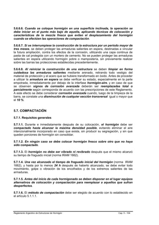 5.6.6.6. Cuando se coloque hormigón en una superficie inclinada, la operación se
debe iniciar en el punto más bajo de aquella, aplicando técnicas de colocación y
características de la mezcla fresca que eviten el desplazamiento del hormigón
cuando se efectúen las operaciones de compactación.

5.6.6.7. Si se interrumpiese la construcción de la estructura por un período mayor de
tres meses, se deben proteger las armaduras salientes en espera, destinadas a vincular
la futura ampliación, contra los efectos de la corrosión, utilizando una capa continua de
pasta de cal protegida con un mortero de cemento. No se pueden proteger las armaduras
salientes en espera utilizando hormigón pobre o mampostería, sin previamente realizar
sobre las barras las protecciones establecidas precedentemente.

5.6.6.8. Al reiniciar la construcción de una estructura se deben limpiar en forma
cuidadosa las armaduras salientes mediante arenado, retirando todo vestigio del
material de protección y el acero que se hubiere transformado en óxido. Antes de proceder
a utilizar la armadura en espera se debe verificar su estado, especialmente en la parte
empotrada, inmediatamente por debajo de la interfase hormigón-aire, y en caso de que
se observen signos de corrosión avanzada deberán ser reemplazadas total o
parcialmente según corresponda de acuerdo con las prescripciones de este Reglamento.
A este efecto se debe considerar corrosión avanzada cuando, luego de la limpieza de la
barra, se constate una disminución de cualquier sección transversal igual o mayor que
el 10 %.


5.7. COMPACTACIÓN

5.7.1. Requisitos generales

5.7.1.1. Durante e inmediatamente después de su colocación, el hormigón debe ser
compactado hasta alcanzar la máxima densidad posible, evitando eliminar el aire
intencionalmente incorporado en caso que exista, sin producir su segregación, y sin que
queden porciones de hormigón sin consolidar.

5.7.1.2. En ningún caso se debe colocar hormigón fresco sobre otro que no haya
sido compactado.

5.7.1.3. El hormigón no debe ser vibrado ni revibrado después que el mismo alcanzó
su tiempo de fraguado inicial (norma IRAM 1662).

5.7.1.4. Una vez alcanzado el tiempo de fraguado inicial del hormigón (norma IRAM
1662), y hasta por lo menos 24 h después de haberlo alcanzado, se debe evitar todo
movimiento, golpe o vibración de los encofrados y de los extremos salientes de las
armaduras.

5.7.1.5. Antes del inicio de cada hormigonado se deben disponer en el lugar equipos
alternativos de colocación y compactación para reemplazar a aquellos que sufran
desperfectos.

5.7.1.6. El método de compactación debe ser elegido de acuerdo con lo establecido en
el artículo 5.1.1.1.




Reglamento Argentino de Estructuras de Hormigón                               Cap. 5 - 104
 
