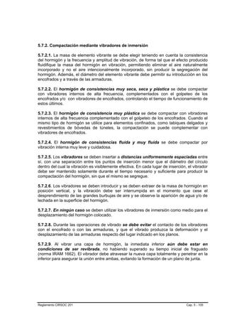 5.7.2. Compactación mediante vibradores de inmersión

5.7.2.1. La masa de elemento vibrante se debe elegir teniendo en cuenta la consistencia
del hormigón y la frecuencia y amplitud de vibración, de forma tal que el efecto producido
fluidifique la masa del hormigón en vibración, permitiendo eliminar el aire naturalmente
incorporado y no el aire intencionalmente incorporado, sin producir la segregación del
hormigón. Además, el diámetro del elemento vibrante debe permitir su introducción en los
encofrados y a través de las armaduras.

5.7.2.2. El hormigón de consistencias muy seca, seca y plástica se debe compactar
con vibradores internos de alta frecuencia, complementados con el golpeteo de los
encofrados y/o con vibradores de encofrados, controlando el tiempo de funcionamiento de
estos últimos.

5.7.2.3. El hormigón de consistencia muy plástica se debe compactar con vibradores
internos de alta frecuencia complementado con el golpeteo de los encofrados. Cuando el
mismo tipo de hormigón se utilice para elementos confinados, como tabiques delgados y
revestimientos de bóvedas de túneles, la compactación se puede complementar con
vibradores de encofrados.

5.7.2.4. El hormigón de consistencias fluida y muy fluida se debe compactar por
vibración interna muy leve y cuidadosa.

5.7.2.5. Los vibradores se deben insertar a distancias uniformemente espaciadas entre
sí, con una separación entre los puntos de inserción menor que el diámetro del círculo
dentro del cual la vibración es visiblemente efectiva. En cada lugar de inserción, el vibrador
debe ser mantenido solamente durante el tiempo necesario y suficiente para producir la
compactación del hormigón, sin que el mismo se segregue.

5.7.2.6. Los vibradores se deben introducir y se deben extraer de la masa de hormigón en
posición vertical, y la vibración debe ser interrumpida en el momento que cese el
desprendimiento de las grandes burbujas de aire y se observe la aparición de agua y/o de
lechada en la superficie del hormigón.

5.7.2.7. En ningún caso se deben utilizar los vibradores de inmersión como medio para el
desplazamiento del hormigón colocado.

5.7.2.8. Durante las operaciones de vibrado se debe evitar el contacto de los vibradores
con el encofrado o con las armaduras, y que el vibrado produzca la deformación y el
desplazamiento de las armaduras respecto del lugar indicado en los planos.

5.7.2.9. Al vibrar una capa de hormigón, la inmediata inferior aún debe estar en
condiciones de ser revibrada, no habiendo superado su tiempo inicial de fraguado
(norma IRAM 1662). El vibrador debe atravesar la nueva capa totalmente y penetrar en la
inferior para asegurar la unión entre ambas, evitando la formación de un plano de junta.




Reglamento CIRSOC 201                                                             Cap. 5 - 105
 