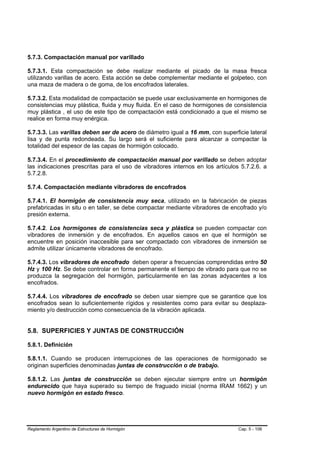 5.7.3. Compactación manual por varillado

5.7.3.1. Esta compactación se debe realizar mediante el picado de la masa fresca
utilizando varillas de acero. Esta acción se debe complementar mediante el golpeteo, con
una maza de madera o de goma, de los encofrados laterales.

5.7.3.2. Esta modalidad de compactación se puede usar exclusivamente en hormigones de
consistencias muy plástica, fluida y muy fluida. En el caso de hormigones de consistencia
muy plástica , el uso de este tipo de compactación está condicionado a que el mismo se
realice en forma muy enérgica.

5.7.3.3. Las varillas deben ser de acero de diámetro igual a 16 mm, con superficie lateral
lisa y de punta redondeada. Su largo será el suficiente para alcanzar a compactar la
totalidad del espesor de las capas de hormigón colocado.

5.7.3.4. En el procedimiento de compactación manual por varillado se deben adoptar
las indicaciones prescritas para el uso de vibradores internos en los artículos 5.7.2.6. a
5.7.2.8.

5.7.4. Compactación mediante vibradores de encofrados

5.7.4.1. El hormigón de consistencia muy seca, utilizado en la fabricación de piezas
prefabricadas in situ o en taller, se debe compactar mediante vibradores de encofrado y/o
presión externa.

5.7.4.2. Los hormigones de consistencias seca y plástica se pueden compactar con
vibradores de inmersión y de encofrados. En aquellos casos en que el hormigón se
encuentre en posición inaccesible para ser compactado con vibradores de inmersión se
admite utilizar únicamente vibradores de encofrado.

5.7.4.3. Los vibradores de encofrado deben operar a frecuencias comprendidas entre 50
Hz y 100 Hz. Se debe controlar en forma permanente el tiempo de vibrado para que no se
produzca la segregación del hormigón, particularmente en las zonas adyacentes a los
encofrados.

5.7.4.4. Los vibradores de encofrado se deben usar siempre que se garantice que los
encofrados sean lo suficientemente rígidos y resistentes como para evitar su desplaza-
miento y/o destrucción como consecuencia de la vibración aplicada.


5.8. SUPERFICIES Y JUNTAS DE CONSTRUCCIÓN

5.8.1. Definición

5.8.1.1. Cuando se producen interrupciones de las operaciones de hormigonado se
originan superficies denominadas juntas de construcción o de trabajo.

5.8.1.2. Las juntas de construcción se deben ejecutar siempre entre un hormigón
endurecido que haya superado su tiempo de fraguado inicial (norma IRAM 1662) y un
nuevo hormigón en estado fresco.




Reglamento Argentino de Estructuras de Hormigón                                Cap. 5 - 106
 