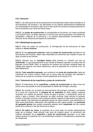 5.8.2. Ubicación

5.8.2.1. Las interrupciones de las operaciones de hormigonado deben estar previstas en la
documentación del proyecto y ser ejecutadas en los lugares especialmente establecidos
con anterioridad en los planos, salvo que la interrupción se produzca excepcionalmente en
forma accidental o por causa de fuerza mayor.

5.8.2.2. Las juntas de construcción no consideradas en los planos, con origen accidental
o por fuerza mayor, se deben ejecutar en la forma que menos perjudique a la resistencia,
durabilidad y aspecto de la estructura, y en general disponiéndolas normalmente a la
dirección de los esfuerzos principales de compresión.

5.8.3. Metodología de ejecución

5.8.3.1. Entre las juntas de construcción, el hormigonado de las estructuras se debe
realizar en forma continua.

5.8.3.2. En las estructuras estancas, todas las juntas de construcción previstas en los
Documentos del Proyecto, deben estar diseñadas con elementos que impidan el paso de
agua a través de las mismas.

5.8.3.3. Siempre que un hormigón fresco deba ponerse en contacto con otro ya
endurecido, o cuyo endurecimiento se ha iniciado al haberse superado su tiempo final de
fraguado (norma IRAM 1662), la superficie de contacto del hormigón existente debe ser
tratada para asegurar una buena adherencia, como se especifica en el artículo 5.8.4. de
este Reglamento.

5.8.3.4. Toda superficie expuesta, que constituirá una junta de construcción, debe ser
mantenida con curado continuo hasta que la nueva capa de hormigón sea colocada o
hasta que se cumpla con el tiempo mínimo establecido en el artículo 5.10.

5.8.4. Tratamiento de las superficies y juntas de construcción

5.8.4.1. El tratamiento de las superficies y juntas de construcción se debe iniciar tan
pronto como sea posible sin que se perjudique la calidad del hormigón colocado.

5.8.4.2. De acuerdo con el grado de endurecimiento del hormigón colocado, y el tamaño
de la junta de construcción, la limpieza de su superficie se debe realizar mediante
rasqueteo con cepillos de alambre, chorro de agua a presión, o combinando chorro de
arena y agua a presión. Esta operación se debe continuar hasta eliminar la lechada,
mortero u hormigón porosos y toda sustancia extraña, dejando al descubierto hormigón de
buena calidad y las partículas de agregado grueso de mayor tamaño, cuya adherencia no
debe verse perjudicada, obteniendo una superficie lo más rugosa posible. Las partículas
de agregado grueso que queden expuestas deberán tener empotrado las tres cuartas
partes de su volumen o los dos tercios de su altura.

5.8.4.3. En todos los casos, la superficie de la junta debe ser lavada enérgicamente
luego de la limpieza, hasta eliminar todo resto de material suelto. La eliminación del
material indeseable de la superficie o junta de construcción descripta, no se debe
realizar picando la superficie con una herramienta cortante ni sometiéndola a operaciones
de martelinado.


Reglamento CIRSOC 201                                                        Cap. 5 - 107
 