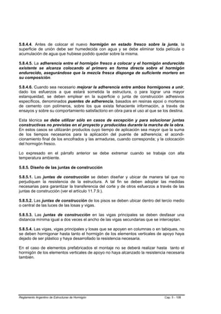 5.8.4.4. Antes de colocar el nuevo hormigón en estado fresco sobre la junta, la
superficie de unión debe ser humedecida con agua y se debe eliminar toda película o
acumulación de agua que hubiese podido quedar sobre la misma.

5.8.4.5. La adherencia entre el hormigón fresco a colocar y el hormigón endurecido
existente se alcanza colocando al primero en forma directa sobre el hormigón
endurecido, asegurándose que la mezcla fresca disponga de suficiente mortero en
su composición.

5.8.4.6. Cuando sea necesario mejorar la adherencia entre ambos hormigones a unir,
dado los esfuerzos a que estará sometida la estructura, o para lograr una mayor
estanqueidad, se deben emplear en la superficie o junta de construcción adhesivos
específicos, denominados puentes de adherencia, basados en resinas epoxi o morteros
de cemento con polímeros, sobre los que exista fehaciente información, a través de
ensayos y sobre su comportamiento satisfactorio en obra para el uso al que se los destina.

Esta técnica se debe utilizar sólo en casos de excepción y para solucionar juntas
constructivas no previstas en el proyecto y producidas durante la marcha de la obra.
En estos casos se utilizarán productos cuyo tiempo de aplicación sea mayor que la suma
de los tiempos necesarios para la aplicación del puente de adherencia; el acondi-
cionamiento final de los encofrados y las armaduras, cuando corresponda; y la colocación
del hormigón fresco.

Lo expresado en el párrafo anterior se debe extremar cuando se trabaje con alta
temperatura ambiente.

5.8.5. Diseño de las juntas de construcción

5.8.5.1. Las juntas de construcción se deben diseñar y ubicar de manera tal que no
perjudiquen la resistencia de la estructura. A tal fin se deben adoptar las medidas
necesarias para garantizar la transferencia del corte y de otros esfuerzos a través de las
juntas de construcción (ver el artículo 11.7.9.).

5.8.5.2. Las juntas de construcción de los pisos se deben ubicar dentro del tercio medio
o central de las luces de las losas y vigas.

5.8.5.3. Las juntas de construcción en las vigas principales se deben desfasar una
distancia mínima igual a dos veces el ancho de las vigas secundarias que se interceptan.

5.8.5.4. Las vigas, vigas principales y losas que se apoyen en columnas o en tabiques, no
se deben hormigonar hasta tanto el hormigón de los elementos verticales de apoyo haya
dejado de ser plástico y haya desarrollado la resistencia necesaria.

En el caso de elementos prefabricados el montaje no se deberá realizar hasta tanto el
hormigón de los elementos verticales de apoyo no haya alcanzado la resistencia necesaria
también.




Reglamento Argentino de Estructuras de Hormigón                                Cap. 5 - 108
 