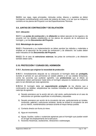 5.8.5.5. Las vigas, vigas principales, ménsulas cortas, ábacos y capiteles se deben
hormigonar monolíticamente como parte del sistema de losas, a no ser que se indique lo
contrario en los planos del Proyecto o en las Especificaciones Técnicas.


5.9. JUNTAS DE CONTRACCIÓN Y DE DILATACIÓN

5.9.1. Ubicación

5.9.1.1. Las juntas de contracción y de dilatación se deben ejecutar en los lugares y de
acuerdo con los detalles establecidos en los planos de proyecto de la estructura de
hormigón, y en los Documentos del Proyecto.

5.9.2. Metodología de ejecución

5.9.2.1. Previamente a su implementación se deben aprobar los métodos y materiales a
emplear en la ejecución de las juntas de contracción y de dilatación, los cuales deben
estar indicados en los Documentos del Proyecto.

5.9.2.2. En el caso de estructuras estancas, las juntas de contracción y de dilatación
también deben serlo.


5.10. PROTECCIÓN Y CURADO DEL HORMIGÓN

5.10.1. Acciones que originan la necesidad de protección

5.10.1.1. Inmediatamente después de su colocación el hormigón debe ser protegido,
durante el período en que permanece en estado plástico y en sus edades tempranas,
contra las acciones que pudieran agredirlo. Las protecciones que al efecto se
materialicen deben permanecer hasta tanto el hormigón adquiera la resistencia suficiente
para no ser afectado por esas agresiones.

5.10.1.2. El hormigón debe ser especialmente protegido de los efectos que a
continuación se detallan, adoptándose las medidas indicadas en este Reglamento para
cada tipo de agresión.

   a) Secado prematuro por la acción del sol y del viento, particularmente en el caso de
      estructuras con grandes superficies no encofradas y expuestas.

   b) Secado prematuro por acción de la circulación del aire, particularmente en túneles,
      conductos, galerías y estructuras similares, donde se evitará la circulación de aire
      por su interior, manteniéndolos cerrados durante el mayor tiempo posible.

   c) Contacto directo con lluvia y/o nieve.

   d) Agua en movimiento.

   e) Aguas, líquidos, suelos o sustancias agresivas para el hormigón que puedan existir
      en el lugar de emplazamiento de la estructura.
   f) Acciones mecánicas, oscilaciones, vibraciones o sobrecargas.



Reglamento CIRSOC 201                                                         Cap. 5 - 109
 