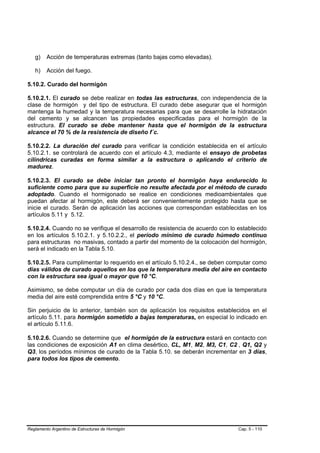 g)    Acción de temperaturas extremas (tanto bajas como elevadas).

   h)    Acción del fuego.

5.10.2. Curado del hormigón

5.10.2.1. El curado se debe realizar en todas las estructuras, con independencia de la
clase de hormigón y del tipo de estructura. El curado debe asegurar que el hormigón
mantenga la humedad y la temperatura necesarias para que se desarrolle la hidratación
del cemento y se alcancen las propiedades especificadas para el hormigón de la
estructura. El curado se debe mantener hasta que el hormigón de la estructura
alcance el 70 % de la resistencia de diseño f´c.

5.10.2.2. La duración del curado para verificar la condición establecida en el artículo
5.10.2.1. se controlará de acuerdo con el artículo 4.3, mediante el ensayo de probetas
cilíndricas curadas en forma similar a la estructura o aplicando el criterio de
madurez.

5.10.2.3. El curado se debe iniciar tan pronto el hormigón haya endurecido lo
suficiente como para que su superficie no resulte afectada por el método de curado
adoptado. Cuando el hormigonado se realice en condiciones medioambientales que
puedan afectar al hormigón, este deberá ser convenientemente protegido hasta que se
inicie el curado. Serán de aplicación las acciones que correspondan establecidas en los
artículos 5.11 y 5.12.

5.10.2.4. Cuando no se verifique el desarrollo de resistencia de acuerdo con lo establecido
en los artículos 5.10.2.1. y 5.10.2.2., el período mínimo de curado húmedo continuo
para estructuras no masivas, contado a partir del momento de la colocación del hormigón,
será el indicado en la Tabla 5.10.

5.10.2.5. Para cumplimentar lo requerido en el artículo 5.10.2.4., se deben computar como
días válidos de curado aquellos en los que la temperatura media del aire en contacto
con la estructura sea igual o mayor que 10 °C.

Asimismo, se debe computar un día de curado por cada dos días en que la temperatura
media del aire esté comprendida entre 5 °C y 10 °C.

Sin perjuicio de lo anterior, también son de aplicación los requisitos establecidos en el
artículo 5.11. para hormigón sometido a bajas temperaturas, en especial lo indicado en
el artículo 5.11.6.

5.10.2.6. Cuando se determine que el hormigón de la estructura estará en contacto con
las condiciones de exposición A1 en clima desértico, CL, M1, M2, M3, C1, C2 , Q1, Q2 y
Q3, los períodos mínimos de curado de la Tabla 5.10. se deberán incrementar en 3 días,
para todos los tipos de cemento.




Reglamento Argentino de Estructuras de Hormigón                                 Cap. 5 - 110
 