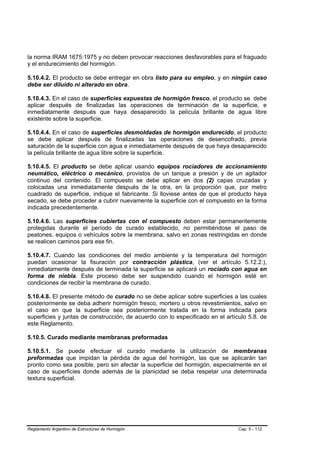 la norma IRAM 1675:1975 y no deben provocar reacciones desfavorables para el fraguado
y el endurecimiento del hormigón.

5.10.4.2. El producto se debe entregar en obra listo para su empleo, y en ningún caso
debe ser diluido ni alterado en obra.

5.10.4.3. En el caso de superficies expuestas de hormigón fresco, el producto se debe
aplicar después de finalizadas las operaciones de terminación de la superficie, e
inmediatamente después que haya desaparecido la película brillante de agua libre
existente sobre la superficie.

5.10.4.4. En el caso de superficies desmoldadas de hormigón endurecido, el producto
se debe aplicar después de finalizadas las operaciones de desencofrado, previa
saturación de la superficie con agua e inmediatamente después de que haya desaparecido
la película brillante de agua libre sobre la superficie.

5.10.4.5. El producto se debe aplicar usando equipos rociadores de accionamiento
neumático, eléctrico o mecánico, provistos de un tanque a presión y de un agitador
continuo del contenido. El compuesto se debe aplicar en dos (2) capas cruzadas y
colocadas una inmediatamente después de la otra, en la proporción que, por metro
cuadrado de superficie, indique el fabricante. Si lloviese antes de que el producto haya
secado, se debe proceder a cubrir nuevamente la superficie con el compuesto en la forma
indicada precedentemente.

5.10.4.6. Las superficies cubiertas con el compuesto deben estar permanentemente
protegidas durante el período de curado establecido, no permitiéndose el paso de
peatones, equipos o vehículos sobre la membrana, salvo en zonas restringidas en donde
se realicen caminos para ese fin.

5.10.4.7. Cuando las condiciones del medio ambiente y la temperatura del hormigón
puedan ocasionar la fisuración por contracción plástica, (ver el artículo 5.12.2.),
inmediatamente después de terminada la superficie se aplicará un rociado con agua en
forma de niebla. Este proceso debe ser suspendido cuando el hormigón esté en
condiciones de recibir la membrana de curado.

5.10.4.8. El presente método de curado no se debe aplicar sobre superficies a las cuales
posteriormente se deba adherir hormigón fresco, mortero u otros revestimientos, salvo en
el caso en que la superficie sea posteriormente tratada en la forma indicada para
superficies y juntas de construcción, de acuerdo con lo especificado en el artículo 5.8. de
este Reglamento.

5.10.5. Curado mediante membranas preformadas

5.10.5.1. Se puede efectuar el curado mediante la utilización de membranas
preformadas que impidan la pérdida de agua del hormigón, las que se aplicarán tan
pronto como sea posible, pero sin afectar la superficie del hormigón, especialmente en el
caso de superficies donde además de la planicidad se deba respetar una determinada
textura superficial.




Reglamento Argentino de Estructuras de Hormigón                                 Cap. 5 - 112
 