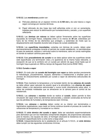 5.10.5.2. Las membranas pueden ser:

   a)   Películas plásticas de un espesor mínimo de 0,100 mm y de color blanco o negro
        según convenga por razones térmicas.

   b)   Papel reforzado de dos hojas tipo kraft adheridas entre sí con un cementante,
        tratadas para reducir la deformación por humedecimiento y secado, y con superficie
        reflectante.

5.10.5.3. Las láminas sin roturas se deben aplicar firmemente sobre las superficies
expuestas de hormigón fresco, solapadas entre sí no menos de 40 cm, extendidas por
fuera de los límites de los elementos que protegen, y sostenidas de modo que su
desplazamiento esté impedido durante todo el lapso de curado establecido.

5.10.5.4. Las superficies transitables, cubiertas con láminas de curado, deben estar
permanentemente protegidas durante el período de curado establecido, no permitiéndose
el paso de peatones, equipos o vehículos sobre la membrana, salvo en zonas restringidas
en donde se realicen caminos para ese fin.

5.10.5.5. Este procedimiento de curado no se debe aplicar sobre las superficies donde
esté especificada una terminación vista y la apariencia de la misma fuese relevante, a
excepción de que se la combine con un curado por adición de agua inicial hasta que el
hormigón haya superado en 12 h su tiempo de fraguado final (norma IRAM 1662).

5.10.6. Curado a vapor

5.10.6.1. En todo plan de curado del hormigón con vapor se debe aprobar previamente
la metodología, procedimientos, equipos, elementos e instalaciones a emplear para el
proceso de endurecimiento acelerado por curado a vapor de elementos estructurales de
hormigón.

5.10.6.2. Para mantener la temperatura y la humedad dentro de las cámaras de curado
se debe utilizar vapor saturado de presión igual a la atmosférica. Los chorros de vapor
deben rodear a los elementos estructurales y nunca incidir directamente sobre ellos, ni
sobre las probetas moldeadas que se almacenen en la cámara para el control de las
resistencias.

5.10.6.3. Las cámaras o recintos donde se realice el curado, deben permitir la libre
circulación del vapor entre los elementos estructurales, y estarán construidas de forma tal
que las pérdidas de humedad y de temperaturas sean mínimas.

5.10.6.4. Las cámaras o recintos deben contar en su interior con termómetros e
higrómetros registradores, para medir en forma continua durante el proceso de curado las
variaciones de temperatura y humedad en su interior.

5.10.6.5. El ciclo térmico del curado a vapor, debe ser estudiado experimentalmente
para demostrar que con los materiales componentes elegidos, las proporciones calculadas
para la mezcla y los equipos de obra, el hormigón alcanzará la resistencia de rotura a la
compresión especificada tanto a corta como a larga edad.
5.10.6.6. Independientemente de lo establecido en el artículo 5.10.6.5., el ciclo térmico
debe cumplir con las siguientes condiciones mínimas:




Reglamento CIRSOC 201                                                          Cap. 5 - 113
 