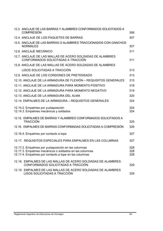 12.3. ANCLAJE DE LAS BARRAS Y ALAMBRES CONFORMADOS SOLICITADOS A
      COMPRESIÓN                                                   306
12.4. ANCLAJE DE LOS PAQUETES DE BARRAS                            307
12.5. ANCLAJE DE LAS BARRAS O ALAMBRES TRACCIONADOS CON GANCHOS
      NORMALES                                                     307
12.6. ANCLAJE MECÁNICO                                             311
12.7. ANCLAJE DE LAS MALLAS DE ACERO SOLDADAS DE ALAMBRES
      CONFORMADOS SOLICITADAS A TRACCIÓN                           311
12.8. ANCLAJE DE LAS MALLAS DE ACERO SOLDADAS DE ALAMBRES
       LISOS SOLICITADAS A TRACCIÓN                                313
12.9. ANCLAJE DE LOS CORDONES DE PRETENSADO                        313
12.10. ANCLAJE DE LA ARMADURA DE FLEXIÓN – REQUISITOS GENERALES    315
12.11. ANCLAJE DE LA ARMADURA PARA MOMENTO POSITIVO                318
12.12. ANCLAJE DE LA ARMADURA PARA MOMENTO NEGATIVO                319
12.13. ANCLAJE DE LA ARMADURA DEL ALMA                             320
12.14. EMPALMES DE LA ARMADURA – REQUISITOS GENERALES              324

12.14.2. Empalmes por yuxtaposición                                324
12.14.3. Empalmes mecánicos y soldados                             324

12.15. EMPALMES DE BARRAS Y ALAMBRES CONFORMADOS SOLICITADOS A
       TRACCIÓN                                                    325
12.16. EMPALMES DE BARRAS CONFORMADAS SOLICITADAS A COMPRESIÓN     326

12.16.4. Empalmes por contacto a tope                              327

12.17. REQUISITOS ESPECIALES PARA EMPALMES EN LAS COLUMNAS         327

12.17.2. Empalmes por yuxtaposición en las columnas                328
12.17.3. Empalmes mecánicos o soldados en las columnas             328
12.17.4. Empalmes por contacto a tope en las columnas              328

12.18. EMPALMES DE LAS MALLAS DE ACERO SOLDADAS DE ALAMBRES
       CONFORMADOS SOLICITADAS A TRACCIÓN                          329
12.19. EMPALMES DE LAS MALLAS DE ACERO SOLDADAS DE ALAMBRES
       LISOS SOLICITADAS A TRACCIÓN                                329




Reglamento Argentino de Estructuras de Hormigón                    XII
 