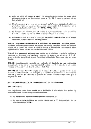 a)     Antes de iniciar el curado a vapor, los elementos estructurales se deben dejar
        estacionar al aire a una temperatura entre 10 ºC y 30 ºC hasta el comienzo de su
        fraguado inicial.

 b)     El calentamiento y el posterior enfriamiento del elemento estructural deben ser
        graduales, y con una velocidad de aumento y disminución de la temperatura en la
        atmósfera de la cámara limitada entre 10 ºC y 30 ºC por hora.

 c)     La temperatura máxima para el curado a vapor establecida según el artículo
        5.10.6.5., no podrá superar los 80 ºC en cualquier lugar de la cámara.

 d)     Finalizado el ciclo de curado a vapor, los elementos estructurales no se deben
        someter a cambios bruscos de temperatura.

5.10.6.7. Las probetas para verificar la resistencia del hormigón a distintas edades,
se deben moldear exclusivamente en moldes metálicos y se deben colocar en aquellos
lugares de la cámara de curado a vapor en donde la temperatura y la humedad sean
representativas de los valores medios reinantes en la misma.

5.10.6.8. Los elementos estructurales pueden ser trasladados cuando la resistencia
media de por lo menos tres probetas, obtenida de acuerdo con el artículo 5.10.6.7.,
alcance el valor especificado por el Proyectista o Diseñador Estructural para su movi-
lización.

5.10.6.9. Inmediatamente después de realizado el traslado de los elementos
estructurales y de las probetas de control, ambos se deben someter a un curado
húmedo continuo adicional, durante un lapso de 7 días.

5.10.6.10. El curado húmedo exigido en el artículo 5.10.6.9. se puede acortar si se
controla el endurecimiento del hormigón y se verifica lo establecido en los artículos
5.10.2.1. y 5.10.2.2. No obstante, el período de curado húmedo siempre será igual o
mayor que 3 días.


5.11. REQUISITOS PARA EL HORMIGONADO EN TIEMPO FRÍO

5.11.1. Definición

Este Reglamento define como tiempo frío al período en el cual durante más de tres (3)
días consecutivos existen las siguientes condiciones:

   a)    La temperatura media diaria ambiente es menor que 5 °C.

   b)    La temperatura ambiental es igual o menor que 10 ºC durante medio día de
         cualquier período de 24 h.




Reglamento Argentino de Estructuras de Hormigón                              Cap. 5 - 114
 