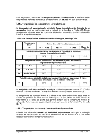 Este Reglamento considera como temperatura media diaria ambiente al promedio de las
temperaturas máxima y mínima que ocurren durante las 24 h de dos días consecu-tivos.

5.11.2. Temperaturas de colocación del hormigón fresco

La temperatura de colocación del hormigón fresco inmediatamente después de su
colocación, debe ser igual o mayor que la indicada en la línea I de la Tabla 5.11. Dichas
temperaturas mínimas tienen en cuenta la temperatura ambiente y la menor dimensión
lineal de la sección transversal.

Tabla 5.11. Temperaturas de colocación del hornmigón, en tiempo frío

             Temperatura
                                          Mínima dimensión lineal de la sección (cm)
               del aire
                                                                                        Mayor de
                  ºC           Menor de 30           30 a 90          90 a 180
                                                                                          180
              Temperatura mínima a la que se debe colocar y mantener el hormigón
                               durante el período de protección
   I             -----            13 °C               10 °C             7 ºC               5 ºC

             Temperatura mínima recomendada a la salida de la planta dosificadora,
                              según sea la temperatura del aire
   II          - 1 a +7           16 ºC               13 ºC            10 °C               7 °C

  III          - 18 a –1          18 ºC               16 ºC            13 ºC               10 ºC

  IV        Menor de - 18         21 ºC               18 ºC            16 ºC               13 ºC

       Variación máxima admisible de la temperatura del hormigón en las primeras 24 horas
                     posteriores a la finalización del período de protección
   V             -----            28 °C               22 °C            17 °C               11 °C


La temperatura de colocación del hormigón no debe superar en más de 10 °C a los
mínimos indicados en la línea I y debe estar lo más próxima posible a esos mínimos.

La temperatura del hormigón fresco a la salida de la planta elaboradora debe tener en
cuenta las pérdidas de calor durante el transporte. A ese efecto se debe calcular la
temperatura a la salida de planta que permita cumplir con la temperatura mínima de
colocación. Por defecto, se deben utilizar los valores indicados en la Tabla 5.11., líneas II,
III y IV.

5.11.3. Temperaturas máximas de calentamiento de los materiales

Cuando sea necesario calentar los materiales componentes para que el hormigón
alcance las temperaturas de colocación establecidas en el artículo 5.11.2., se deben
respetar las siguientes temperaturas máximas:




Reglamento CIRSOC 201                                                                  Cap. 5 - 115
 