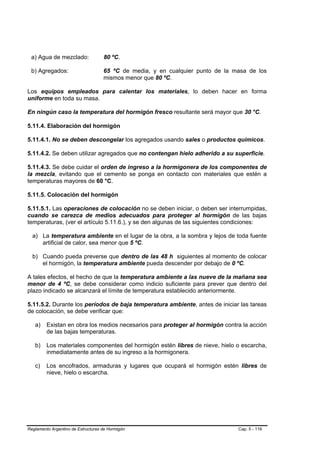 a) Agua de mezclado:               80 ºC.

 b) Agregados:                      65 ºC de media, y en cualquier punto de la masa de los
                                    mismos menor que 80 ºC.

Los equipos empleados para calentar los materiales, lo deben hacer en forma
uniforme en toda su masa.

En ningún caso la temperatura del hormigón fresco resultante será mayor que 30 °C.

5.11.4. Elaboración del hormigón

5.11.4.1. No se deben descongelar los agregados usando sales o productos químicos.

5.11.4.2. Se deben utilizar agregados que no contengan hielo adherido a su superficie.

5.11.4.3. Se debe cuidar el orden de ingreso a la hormigonera de los componentes de
la mezcla, evitando que el cemento se ponga en contacto con materiales que estén a
temperaturas mayores de 60 °C.

5.11.5. Colocación del hormigón

5.11.5.1. Las operaciones de colocación no se deben iniciar, o deben ser interrumpidas,
cuando se carezca de medios adecuados para proteger al hormigón de las bajas
temperaturas, (ver el artículo 5.11.6.), y se den algunas de las siguientes condiciones:

  a) La temperatura ambiente en el lugar de la obra, a la sombra y lejos de toda fuente
     artificial de calor, sea menor que 5 ºC.

  b) Cuando pueda preverse que dentro de las 48 h siguientes al momento de colocar
     el hormigón, la temperatura ambiente pueda descender por debajo de 0 ºC.

A tales efectos, el hecho de que la temperatura ambiente a las nueve de la mañana sea
menor de 4 ºC, se debe considerar como indicio suficiente para prever que dentro del
plazo indicado se alcanzará el límite de temperatura establecido anteriormente.

5.11.5.2. Durante los períodos de baja temperatura ambiente, antes de iniciar las tareas
de colocación, se debe verificar que:

   a)    Existan en obra los medios necesarios para proteger al hormigón contra la acción
         de las bajas temperaturas.

   b)    Los materiales componentes del hormigón estén libres de nieve, hielo o escarcha,
         inmediatamente antes de su ingreso a la hormigonera.

   c)    Los encofrados, armaduras y lugares que ocupará el hormigón estén libres de
         nieve, hielo o escarcha.




Reglamento Argentino de Estructuras de Hormigón                                 Cap. 5 - 116
 