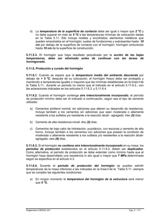 d)   La temperatura de la superficie de contacto debe ser igual o mayor que 2 oC y
        no debe superar en más de 5 ºC a las temperaturas mínimas de colocación dadas
        en la Tabla 5.11. Ello incluye moldes y encofrados; elementos metálicos que
        queden empotrados en el hormigón; suelos de fundaciones y subrasantes hasta 10
        cm por debajo de la superficie de contacto con el hormigón; hormigón endurecido
        hasta 10 cm de la superficie de construcción.

5.11.5.3. El hormigón que haya resultado perjudicado por la acción de las bajas
temperaturas, debe ser eliminado antes de continuar con las tareas de
hormigonado.

5.11.6. Protección y curado del hormigón

5.11.6.1. Cuando se espere que la temperatura media del ambiente descienda por
debajo de + 5 ºC, después de su colocación, el hormigón fresco debe ser protegido y
mantenido a temperaturas iguales o mayores que las mínimas establecidas en la línea I de
la Tabla 5.11., durante un período no menor que el indicado en el artículo 5.11.6.2., con
las aclaraciones indicadas en los artículos 5.11.6.3. y 5.11.6.4.

5.11.6.2. Cuando el hormigón contenga aire intencionalmente incorporado, el período
de protección mínimo debe ser el indicado a continuación, según sea el tipo de cemento
utilizado:

   a)   Cementos pórtland normal, sin adiciones que alteren su desarrollo de resistencia.
        Incluye también a los cementos sin adiciones que sean moderada o altamente
        resistente a los sulfatos y/o resistente a la reacción álcali - agregado: tres (3) días.

   b)   Cemento de alta resistencia inicial: dos (2) días.

   c)   Cementos de bajo calor de hidratación, puzolánico, con escorias y cemento de alto
        horno. Incluye también a los cementos con adiciones que posean la condición de
        moderada o altamente resistente a los sulfatos y/o resistentes a la reacción álcali-
        agregado: seis (6) días.

5.11.6.3. Si el hormigón no contiene aire intencionalmente incorporado en su masa, los
períodos de protección establecidos en el artículo 5.11.6.2. deben ser duplicados.
Como alternativa, el período de protección se debe extender como mínimo hasta que el
hormigón haya desarrollado una resistencia in situ igual o mayor que 7 MPa determinada
según se especifica en el artículo 4.3.

5.11.6.4. Durante el período de protección del hormigón se pueden admitir
temperaturas de la masa inferiores a las indicadas en la línea I de la Tabla 5.11. siempre
que se cumplan las siguientes condiciones:

   a)   En ningún momento la temperatura del hormigón de la estructura será menor
        que 5 °C.




Reglamento CIRSOC 201                                                               Cap. 5 - 117
 