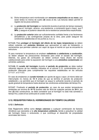 b)    Dicha temperatura será monitoreada con sensores empotrados en su masa, que
         serán leídos no menos de cuatro (4) veces al día. Las lecturas deben permitir el
         registro de los picos extremos.

   c)    La protección del hormigón se mantendrá durante el período de tiempo necesario
         para que el hormigón alcance una resistencia a compresión igual o mayor que 7
         MPa, y asegure el posterior desarrollo de la resistencia característica especificada.

   d)    La protección exterior debe ser suficientemente confiable frente a los fenómenos
         atmosféricos y las contingencias propias de la obra, para poder asegurar las
         condiciones establecidas en los puntos a), b) y c).

5.11.6.5. Para proteger el hormigón del efecto de las bajas temperaturas se deben
utilizar cubiertas con aislantes térmicos que aprovechen el calor de hidratación, o
cerramientos que permitan calentar con vapor de agua el recinto en que se encuentra la
estructura.

Si para mantener la temperatura se emplean radiadores o calefactores a combustión,
se deben adoptar las precauciones necesarias para evitar el secado del hormigón.
Además, los gases de combustión se deben conducir hacia afuera del recinto
calefaccionado para evitar la exposición del hormigón a una atmósfera contaminada con
anhídrido carbónico.

5.11.6.6. El curado del hormigón durante el período de protección se debe realizar
utilizando algunos de los métodos indicados en el artículo 5.10, combinándolos con la
protección adecuada para cumplimentar los requisitos establecidos en los artículos
5.11.6.1. a 5.11.6.5.

En caso de emplearse un curado húmedo con aporte de agua o vapor, el mismo debe ser
interrumpido no menos de 12 h antes de que se termine el período de protección
establecido y se permitirá que el hormigón se seque lo suficiente durante el período de
ajuste gradual de temperatura hasta alcanzar las condiciones ambientales del tiempo frío.

5.11.6.7. Finalizado el período de protección, en caso de que existan temperaturas
ambientes por encima de 10 ºC durante más de 12 h de cualquier período de 24 h por
tres (3) días consecutivos, se debe considerar que el hormigón no está más sometido a
tiempo frío y sobre él se continuará el curado normal.


5.12. REQUISITOS PARA EL HORMIGONADO EN TIEMPO CALUROSO

5.12.1. Definición

Este Reglamento define como tiempo caluroso a cualquier combinación de factores
climáticos que asociados a la alta temperatura ambiente, tienda a perjudicar la calidad
del hormigón fresco o endurecido, o que contribuya al desarrollo de propiedades
anormales del mismo.




Reglamento Argentino de Estructuras de Hormigón                                    Cap. 5 - 118
 