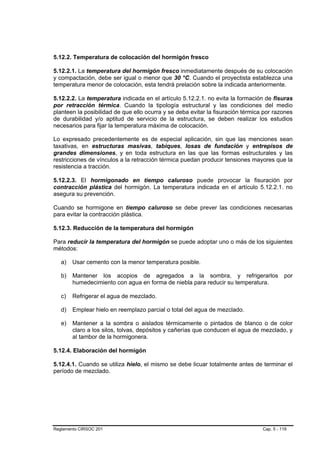5.12.2. Temperatura de colocación del hormigón fresco

5.12.2.1. La temperatura del hormigón fresco inmediatamente después de su colocación
y compactación, debe ser igual o menor que 30 °C. Cuando el proyectista establezca una
temperatura menor de colocación, esta tendrá prelación sobre la indicada anteriormente.

5.12.2.2. La temperatura indicada en el artículo 5.12.2.1. no evita la formación de fisuras
por retracción térmica. Cuando la tipología estructural y las condiciones del medio
planteen la posibilidad de que ello ocurra y se deba evitar la fisuración térmica por razones
de durabilidad y/o aptitud de servicio de la estructura, se deben realizar los estudios
necesarios para fijar la temperatura máxima de colocación.

Lo expresado precedentemente es de especial aplicación, sin que las menciones sean
taxativas, en estructuras masivas, tabiques, losas de fundación y entrepisos de
grandes dimensiones, y en toda estructura en las que las formas estructurales y las
restricciones de vínculos a la retracción térmica puedan producir tensiones mayores que la
resistencia a tracción.

5.12.2.3. El hormigonado en tiempo caluroso puede provocar la fisuración por
contracción plástica del hormigón. La temperatura indicada en el artículo 5.12.2.1. no
asegura su prevención.

Cuando se hormigone en tiempo caluroso se debe prever las condiciones necesarias
para evitar la contracción plástica.

5.12.3. Reducción de la temperatura del hormigón

Para reducir la temperatura del hormigón se puede adoptar uno o más de los siguientes
métodos:

   a)   Usar cemento con la menor temperatura posible.

   b)   Mantener los acopios de agregados a la sombra, y refrigerarlos                     por
        humedecimiento con agua en forma de niebla para reducir su temperatura.

   c)   Refrigerar el agua de mezclado.

   d)   Emplear hielo en reemplazo parcial o total del agua de mezclado.

   e)   Mantener a la sombra o aislados térmicamente o pintados de blanco o de color
        claro a los silos, tolvas, depósitos y cañerías que conducen el agua de mezclado, y
        al tambor de la hormigonera.

5.12.4. Elaboración del hormigón

5.12.4.1. Cuando se utiliza hielo, el mismo se debe licuar totalmente antes de terminar el
período de mezclado.




Reglamento CIRSOC 201                                                            Cap. 5 - 119
 