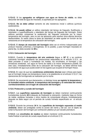 5.12.4.2. Si los agregados se refrigeran con agua en forma de niebla, se debe
descontar del total de agua de mezclado, la aportada por los agregados.

5.12.4.3. No se debe utilizar cemento de alta resistencia inicial o aditivos químicos
aceleradores.

5.12.4.4. Se puede utilizar un aditivo retardador del tiempo de fraguado, fluidificante y
retardador o superfluidificante y retardador del tiempo de fraguado del hormigón. Estos
aditivos permiten compensar la aceleración del fraguado producida por la mayor
temperatura del hormigón, pero no son de aplicación para resolver otros efectos térmicos
desfavorables. En estos casos la dosis de retardador se debe ajustar en función de las
variaciones en la temperatura de colocación del hormigón.

5.12.4.5. El tiempo de mezclado del hormigón debe ser el mínimo indispensable para
producir mezclas uniformes y homogéneas. En lo posible, y para hormigón mezclado en
planta fija, no debe exceder de 90 s.

5.12.5. Colocación del hormigón

5.12.5.1. Cuando la temperatura del aire ambiente llegue a 30º C, y se continúe
colocando hormigón adoptando las precauciones estipuladas en el artículo 5.12.3., se
debe proceder a rociar y humedecer los moldes, los encofrados, el hormigón y las
armaduras existentes, con agua en forma de niebla a la menor temperatura posible. En
este caso, inmediatamente antes de la colocación del hormigón, se deber eliminar toda
acumulación de agua que pueda existir en los lugares que ocupará el hormigón fresco.

5.12.5.2. En caso de que las condiciones ambientales diurnas sean críticas para lograr
que el hormigón tenga una temperatura menor a la establecida en el artículo 5.12.2.1, las
operaciones de hormigonado se realizarán por la noche.

5.12.5.3. Se recomienda que diariamente y a distintas horas se registre la temperatura y
la humedad relativa ambiente, la temperatura del hormigón y la velocidad del viento,
correlacionándolas con el lugar de colocación del hormigón.

5.12.6. Protección y curado del hormigón

5.12.6.1. Las superficies expuestas de hormigón se deben mantener continuamente
humedecidas durante 48 h después de finalizada la colocación, mediante riego en forma
de niebla, arpilleras húmedas u otros medios de comprobada eficacia. Inmediatamente
después se debe seguir con el período de curado húmedo especificado en el artículo
5.10.

5.12.6.2. Durante las primeras 24 h, las superficies de hormigón expuestas al medio
ambiente, deben ser protegidas contra la acción del viento y del sol, con el objeto de
evitar la fisuración del hormigón por contracción plástica y/o por secado prematuro.

5.12.6.3. Los encofrados de madera se deben mantener continuamente humedecidos
hasta finalizar el período de curado especificado en el artículo 5.10.




Reglamento Argentino de Estructuras de Hormigón                               Cap. 5 - 120
 
