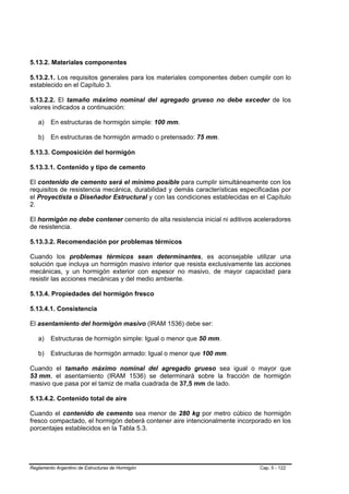 5.13.2. Materiales componentes

5.13.2.1. Los requisitos generales para los materiales componentes deben cumplir con lo
establecido en el Capítulo 3.

5.13.2.2. El tamaño máximo nominal del agregado grueso no debe exceder de los
valores indicados a continuación:

   a)    En estructuras de hormigón simple: 100 mm.

   b)    En estructuras de hormigón armado o pretensado: 75 mm.

5.13.3. Composición del hormigón

5.13.3.1. Contenido y tipo de cemento

El contenido de cemento será el mínimo posible para cumplir simultáneamente con los
requisitos de resistencia mecánica, durabilidad y demás características especificadas por
el Proyectista o Diseñador Estructural y con las condiciones establecidas en el Capítulo
2.

El hormigón no debe contener cemento de alta resistencia inicial ni aditivos aceleradores
de resistencia.

5.13.3.2. Recomendación por problemas térmicos

Cuando los problemas térmicos sean determinantes, es aconsejable utilizar una
solución que incluya un hormigón masivo interior que resista exclusivamente las acciones
mecánicas, y un hormigón exterior con espesor no masivo, de mayor capacidad para
resistir las acciones mecánicas y del medio ambiente.

5.13.4. Propiedades del hormigón fresco

5.13.4.1. Consistencia

El asentamiento del hormigón masivo (IRAM 1536) debe ser:

   a)    Estructuras de hormigón simple: Igual o menor que 50 mm.

   b)    Estructuras de hormigón armado: Igual o menor que 100 mm.

Cuando el tamaño máximo nominal del agregado grueso sea igual o mayor que
53 mm, el asentamiento (IRAM 1536) se determinará sobre la fracción de hormigón
masivo que pasa por el tamiz de malla cuadrada de 37,5 mm de lado.

5.13.4.2. Contenido total de aire

Cuando el contenido de cemento sea menor de 280 kg por metro cúbico de hormigón
fresco compactado, el hormigón deberá contener aire intencionalmente incorporado en los
porcentajes establecidos en la Tabla 5.3.




Reglamento Argentino de Estructuras de Hormigón                               Cap. 5 - 122
 