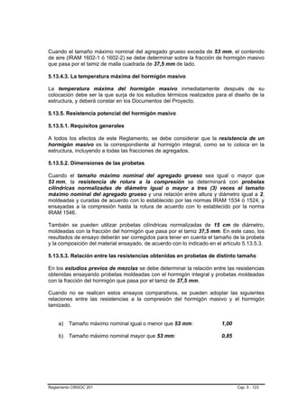 Cuando el tamaño máximo nominal del agregado grueso exceda de 53 mm, el contenido
de aire (IRAM 1602-1 ó 1602-2) se debe determinar sobre la fracción de hormigón masivo
que pasa por el tamiz de malla cuadrada de 37,5 mm de lado.

5.13.4.3. La temperatura máxima del hormigón masivo

La temperatura máxima del hormigón masivo inmediatamente después de su
colocación debe ser la que surja de los estudios térmicos realizados para el diseño de la
estructura, y deberá constar en los Documentos del Proyecto.

5.13.5. Resistencia potencial del hormigón masivo

5.13.5.1. Requisitos generales

A todos los efectos de este Reglamento, se debe considerar que la resistencia de un
hormigón masivo es la correspondiente al hormigón integral, como se lo coloca en la
estructura, incluyendo a todas las fracciones de agregados.

5.13.5.2. Dimensiones de las probetas

Cuando el tamaño máximo nominal del agregado grueso sea igual o mayor que
53 mm, la resistencia de rotura a la compresión se determinará con probetas
cilíndricas normalizadas de diámetro igual o mayor a tres (3) veces el tamaño
máximo nominal del agregado grueso y una relación entre altura y diámetro igual a 2,
moldeadas y curadas de acuerdo con lo establecido por las normas IRAM 1534 ó 1524, y
ensayadas a la compresión hasta la rotura de acuerdo con lo establecido por la norma
IRAM 1546.

También se pueden utilizar probetas cilíndricas normalizadas de 15 cm de diámetro,
moldeadas con la fracción del hormigón que pasa por el tamiz 37,5 mm. En este caso, los
resultados de ensayo deberán ser corregidos para tener en cuenta el tamaño de la probeta
y la composición del material ensayado, de acuerdo con lo indicado en el artículo 5.13.5.3.

5.13.5.3. Relación entre las resistencias obtenidas en probetas de distinto tamaño

En los estudios previos de mezclas se debe determinar la relación entre las resistencias
obtenidas ensayando probetas moldeadas con el hormigón integral y probetas moldeadas
con la fracción del hormigón que pasa por el tamiz de 37,5 mm.

Cuando no se realicen estos ensayos comparativos, se pueden adoptar las siguientes
relaciones entre las resistencias a la compresión del hormigón masivo y el hormigón
tamizado.


    a)   Tamaño máximo nominal igual o menor que 53 mm:                  1,00

    b)   Tamaño máximo nominal mayor que 53 mm:                          0,85




Reglamento CIRSOC 201                                                           Cap. 5 - 123
 