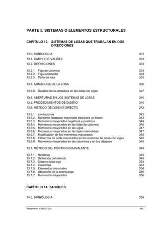 PARTE 5. SISTEMAS O ELEMENTOS ESTRUCTURALES

CAPITULO 13. SISTEMAS DE LOSAS QUE TRABAJAN EN DOS
             DIRECCIONES

13.0. SIMBOLOGÍA                                                            331
13.1. CAMPO DE VALIDEZ                                                      333
13.2. DEFINICIONES                                                          333

13.2.1. Faja de columna                                                     333
13.2.2. Faja intermedia                                                     334
13.2.3. Paño de losa                                                        335

13.3. ARMADURA DE LA LOSA                                                   336

13.3.8. Detalles de la armadura en las losas sin vigas                      337

13.4. ABERTURAS EN LOS SISTEMAS DE LOSAS                                    340
13.5. PROCEDIMIENTOS DE DISEÑO                                              340
13.6. MÉTODO DE DISEÑO DIRECTO                                              342

13.6.1.   Limitaciones                                                      342
13.6.2.   Momento isostático mayorado total para un tramo                   343
13.6.3.   Momentos mayorados negativos y positivos                          344
13.6.4.   Momentos mayorados en las fajas de columna                        346
13.6.5.   Momentos mayorados en las vigas                                   347
13.6.6.   Momentos mayorados en las fajas intermedias                       347
13.6.7.   Modificación de los momentos mayorados                            348
13.6.8.   Esfuerzos de corte mayorados en los sistemas de losas con vigas   348
13.6.9.   Momentos mayorados en las columnas y en los tabiques              349

13.7. MÉTODO DEL PÓRTICO EQUIVALENTE                                        349

13.7.1.   Hipótesis                                                         349
13.7.2.   Definición del método                                             349
13.7.3.   Sistema losa-viga                                                 353
13.7.4.   Columnas                                                          353
13.7.5.   Elementos torsionales                                             354
13.7.6.   Ubicación de la sobrecarga                                        356
13.7.7.   Momentos mayorados                                                356



CAPÍTULO 14. TABIQUES


14.0. SIMBOLOGÍA                                                            359


Reglamento CIRSOC 201                                                       XIII
 