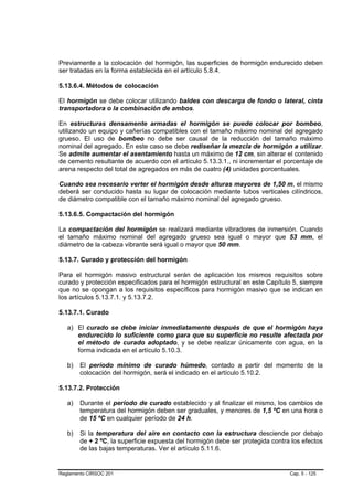 Previamente a la colocación del hormigón, las superficies de hormigón endurecido deben
ser tratadas en la forma establecida en el artículo 5.8.4.

5.13.6.4. Métodos de colocación

El hormigón se debe colocar utilizando baldes con descarga de fondo o lateral, cinta
transportadora o la combinación de ambos.

En estructuras densamente armadas el hormigón se puede colocar por bombeo,
utilizando un equipo y cañerías compatibles con el tamaño máximo nominal del agregado
grueso. El uso de bombeo no debe ser causal de la reducción del tamaño máximo
nominal del agregado. En este caso se debe rediseñar la mezcla de hormigón a utilizar.
Se admite aumentar el asentamiento hasta un máximo de 12 cm, sin alterar el contenido
de cemento resultante de acuerdo con el artículo 5.13.3.1., ni incrementar el porcentaje de
arena respecto del total de agregados en más de cuatro (4) unidades porcentuales.

Cuando sea necesario verter el hormigón desde alturas mayores de 1,50 m, el mismo
deberá ser conducido hasta su lugar de colocación mediante tubos verticales cilíndricos,
de diámetro compatible con el tamaño máximo nominal del agregado grueso.

5.13.6.5. Compactación del hormigón

La compactación del hormigón se realizará mediante vibradores de inmersión. Cuando
el tamaño máximo nominal del agregado grueso sea igual o mayor que 53 mm, el
diámetro de la cabeza vibrante será igual o mayor que 50 mm.

5.13.7. Curado y protección del hormigón

Para el hormigón masivo estructural serán de aplicación los mismos requisitos sobre
curado y protección especificados para el hormigón estructural en este Capítulo 5, siempre
que no se opongan a los requisitos específicos para hormigón masivo que se indican en
los artículos 5.13.7.1. y 5.13.7.2.

5.13.7.1. Curado

   a) El curado se debe iniciar inmediatamente después de que el hormigón haya
      endurecido lo suficiente como para que su superficie no resulte afectada por
      el método de curado adoptado, y se debe realizar únicamente con agua, en la
      forma indicada en el artículo 5.10.3.

   b)   El período mínimo de curado húmedo, contado a partir del momento de la
        colocación del hormigón, será el indicado en el artículo 5.10.2.

5.13.7.2. Protección

   a)   Durante el período de curado establecido y al finalizar el mismo, los cambios de
        temperatura del hormigón deben ser graduales, y menores de 1,5 ºC en una hora o
        de 15 ºC en cualquier período de 24 h.

   b)   Si la temperatura del aire en contacto con la estructura desciende por debajo
        de + 2 ºC, la superficie expuesta del hormigón debe ser protegida contra los efectos
        de las bajas temperaturas. Ver el artículo 5.11.6.


Reglamento CIRSOC 201                                                           Cap. 5 - 125
 
