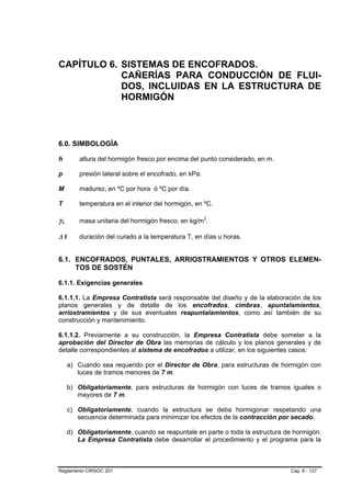 CAPÍTULO 6. SISTEMAS DE ENCOFRADOS.
            CAÑERÍAS PARA CONDUCCIÓN DE FLUI-
            DOS, INCLUIDAS EN LA ESTRUCTURA DE
            HORMIGÓN



6.0. SIMBOLOGÍA

h        altura del hormigón fresco por encima del punto considerado, en m.

p        presión lateral sobre el encofrado, en kPa.

M        madurez, en ºC por hora ó ºC por día.

T        temperatura en el interior del hormigón, en ºC.

γc       masa unitaria del hormigón fresco, en kg/m3.

∆t       duración del curado a la temperatura T, en días u horas.


6.1. ENCOFRADOS, PUNTALES, ARRIOSTRAMIENTOS Y OTROS ELEMEN-
     TOS DE SOSTÉN

6.1.1. Exigencias generales

6.1.1.1. La Empresa Contratista será responsable del diseño y de la elaboración de los
planos generales y de detalle de los encofrados, cimbras, apuntalamientos,
arriostramientos y de sus eventuales reapuntalamientos, como así también de su
construcción y mantenimiento.

6.1.1.2. Previamente a su construcción, la Empresa Contratista debe someter a la
aprobación del Director de Obra las memorias de cálculo y los planos generales y de
detalle correspondientes al sistema de encofrados a utilizar, en los siguientes casos:

     a) Cuando sea requerido por el Director de Obra, para estructuras de hormigón con
        luces de tramos menores de 7 m.

     b) Obligatoriamente, para estructuras de hormigón con luces de tramos iguales o
        mayores de 7 m.

     c) Obligatoriamente, cuando la estructura se deba hormigonar respetando una
        secuencia determinada para minimizar los efectos de la contracción por secado.

     d) Obligatoriamente, cuando se reapuntale en parte o toda la estructura de hormigón.
        La Empresa Contratista debe desarrollar el procedimiento y el programa para la



Reglamento CIRSOC 201                                                          Cap. 6 - 127
 