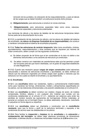 remoción de los puntales y la colocación de los reapuntalamientos, y para el cálculo
        de las cargas que se deben transferir a la estructura durante dicho proceso.

   e) Obligatoriamente, para estructuras a construir en zonas sísmicas.

   f)    Obligatoriamente, para estructuras especiales tales como arcos, cáscaras,
         estructuras espaciales y estructuras pretensadas.

Las memorias de cálculo y los planos de detalles de las estructuras temporarias deben
formar parte de la documentación de la obra.

6.1.1.3. La aprobación de las memorias de cálculo y de los planos de detalles del sistema
de encofrados, no releva a la Empresa Contratista de su responsabilidad y de construir
y mantener correctamente el sistema de encofrados propuesto.

6.1.1.4. Todas las estructuras de carácter temporario, tales como encofrados, cimbras,
apuntalamientos, reapuntalamientos y otras similares que se requieran por razones de
orden constructivo, deben cumplir con las siguientes condiciones:

   a) Se deben proyectar de tal forma que al ser construidas en la obra no dañen a los
      elementos estructurales o a los sectores de estructura ya construidos.

   b)    Se deben construir con materiales de características tales que les permitan cumplir
         las funciones para las que fueron diseñadas, con el grado de seguridad establecido
         en este Reglamento.

6.1.1.5. Cuando sea necesario apoyar cargas de origen constructivo sobre elementos
estructurales o sectores de estructuras encofrados y apuntalados, se debe verificar por
cálculo que los esfuerzos originados por dichas cargas sean iguales o menores que los
esfuerzos con los cuales se diseñó el encofrado y su apuntalamiento.

6.1.2. Encofrados

6.1.2.1. Los encofrados deben ser resistentes, rígidos y suficientemente indeformables
como para mantener las formas, dimensiones, niveles y alineamientos especificados en
los planos, con las tolerancias dimensionales y de posición establecidas en el artículo 6.5.

6.1.2.2. Los encofrados se deben construir con madera, chapas de acero, de madera
compensada, fenólico, plástico o con cualquier otro material que cumpla con las
condiciones establecidas en el artículo 6.1.2.1., debiendo ser estancos para evitar las
pérdidas de mortero durante las operaciones de hormigonado. Dichos materiales, al
ponerse en contacto con el hormigón fresco, no deben ablandarlo, decolorarlo, mancharlo
ni perjudicar en forma alguna su superficie.

6.1.2.3. Los encofrados deben ser diseñados y construidos con la contraflecha
necesaria, para que la forma y perfil de la estructura terminada y expuesta a las
condiciones de servicio sean las establecidas en los planos.

6.1.2.4. Para facilitar la inspección y limpieza de los encofrados y la colocación y
compactación del hormigón, se deben dejar aberturas provisorias de dimensiones
adecuadas, a distintas alturas y a distancias horizontales máximas de 2,50 m entre sí en:




Reglamento Argentino de Estructuras de Hormigón                                  Cap. 6 - 128
 