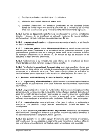 a)   Encofrados profundos o de difícil inspección o limpieza.

   b)   Elementos estructurales de más de 3 m de altura.

   c)   Elementos pretensados con armaduras postesadas, en las secciones críticas
        donde las vainas ocupen más del 50 % del ancho de la sección y/o los espacios
        entre ellas sean menores que 2 veces el tamaño máximo nominal del agregado.

6.1.2.5. Cuando los Documentos del Proyecto no establezcan lo contrario, en todos los
ángulos y rincones de los encofrados se colocarán molduras de madera cepillada,
conformando un triángulo rectángulo cuyos catetos midan 2,5 cm.

6.1.2.6. Los encofrados de madera no deben quedar expuestos al viento y al sol durante
un tiempo prolongado.

6.1.2.7. Los bulones, pernos y otros elementos metálicos que se utilicen como uniones
internas para armar y mantener a los encofrados en sus posiciones definitivas, y que
posteriormente queden incluidos en el hormigón, deben tener los recubrimientos mínimos
de hormigón establecidos en el artículo 7.7., en función del tipo de exposición de la
estructura al medio ambiente circundante.

6.1.2.8. Posteriormente a su remoción, las caras internas de los encofrados se deben
limpiar de toda suciedad, mortero y cualquier materia extraña.

6.1.2.9. Para facilitar la remoción de los encofrados, sobre sus superficies internas una
vez limpias, se debe colocar una película de material desencofrante antes de colocar las
armaduras en el elemento estructural. Estos desencofrantes deben ser aplicados en
cantidades tales que no escurran sobre las armadura o sobre las juntas de construcción.

6.1.3. Puntales, arriostramientos y accesorios de unión y sujeción

6.1.3.1. Los puntales y arriostramientos se deben construir con madera estacionada sin
nudos, perfiles o tubos metálicos o con otros materiales de características y condiciones
equivalentes.

6.1.3.2. Los puntales deben resistir sin hundimientos, deformaciones ni desplazamientos
perjudiciales, la combinación más desfavorable de los esfuerzos estáticos derivados del
peso del hormigón, de las armaduras y sobrecargas; los esfuerzos dinámicos ocasionados
por la colocación y compactación del hormigón; la acción del viento y cualquier otro
esfuerzo a que puedan verse sometidos en las condiciones de trabajo, hasta su remoción.

6.1.3.3. Los puntales deben estar provistos de cuñas, gatos, tornillos u otros dispositivos
adecuados, que permitan corregir posibles asentamientos durante las tareas de
hormigonado.

6.1.3.4. No se deben usar puntales de madera empalmados, a menos que los empalmes
estén fabricados usando piezas metálicas que generen una unión de probada resistencia a
los esfuerzos conjuntos de compresión, flexión y pandeo.

6.1.3.5. Los puntales no se deben apoyar directamente sobre terrenos erosionables,
sobre suelos que no sean capaces de soportar la carga transmitida a través de ellos sin
que se produzca un asentamiento significativo o sobre un suelo que esté congelado.



Reglamento CIRSOC 201                                                           Cap. 6 - 129
 