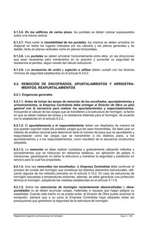 6.1.3.6. En los edificios de varios pisos, los puntales se deben colocar superpuestos
sobre una misma vertical.

6.1.3.7. Para evitar la inestabilidad de los puntales, los mismos se deben arriostrar en
diagonal en todos los lugares indicados por los cálculos y los planos generales y de
detalle, tanto en planos verticales como en planos horizontales.

6.1.3.8. Los puntales se deben arriostrar horizontalmente entre ellos, en las direcciones
que sean necesarias para mantenerlos en su posición y aumentar su seguridad de
resistencia al pandeo, según resulte del cálculo estructural.

6.1.3.9. Los accesorios de unión y sujeción a utilizar deben cumplir con los factores
mínimos de seguridad establecidos en el artículo 6.3.6.2.


6.2. REMOCIÓN DE ENCOFRADOS, APUNTALAMIENTOS Y ARRIOSTRA-
     MIENTOS. REAPUNTALAMIENTOS

6.2.1. Exigencias generales

6.2.1.1. Antes de iniciar las tareas de remoción de los encofrados, apuntalamientos y
arriostramientos, la Empresa Contratista debe entregar al Director de Obra un plan
general con la secuencia para realizar los apuntalamientos y reapuntalamientos,
incluyendo el cálculo de las cargas que se transfieren a la estructura de hormigón, la fecha
en que se deben realizar las tareas y la resistencia obtenida para el hormigón, de acuerdo
con lo establecido en el artículo 6.2.2..

6.2.1.2. El apuntalamiento y el reapuntalamiento deben ser diseñados de manera tal
que puedan soportar todas las posibles cargas que les sean transmitidas. Se debe usar un
método de análisis racional para determinar tanto el número de pisos que se apuntalarán y
reapuntalarán como las cargas que se transmitirán a los distintos pisos, a los
apuntalamientos y a los reapuntalamientos, como resultado de la secuencia constructiva
adoptada.

6.2.1.3. La remoción se debe realizar cuidadosa y gradualmente utilizando métodos y
procedimientos que se traduzcan en esfuerzos estáticos, sin aplicación de golpes ni
vibraciones, garantizando no dañar la estructura y mantener la seguridad y prestación en
servicio para la cual fue proyectada.

6.2.1.4. Una vez removidos los encofrados, la Empresa Contratista debe continuar el
proceso de curado del hormigón que constituye los distintos elementos estructurales, utili-
zando algunos de los métodos previstos en el artículo 5.10.2. En caso de estructuras de
hormigón expuestas a temperaturas extremas, además, se debe garantizar una protección
térmica al hormigón, adoptando las medidas establecidas en el artículo 5.11.6.

6.2.1.5. Sobre las estructuras de hormigón recientemente desencofradas o desa-
puntaladas no se deben acumular cargas, materiales ni equipos que hagan peligrar su
estabilidad. Cuando este hecho no se pueda evitar, el Director de Obra puede autorizar la
excepción, siempre que a su juicio la Empresa Contratista haya adoptado todas las
precauciones que garanticen la seguridad de la estructura de hormigón.




Reglamento Argentino de Estructuras de Hormigón                                  Cap. 6 - 130
 