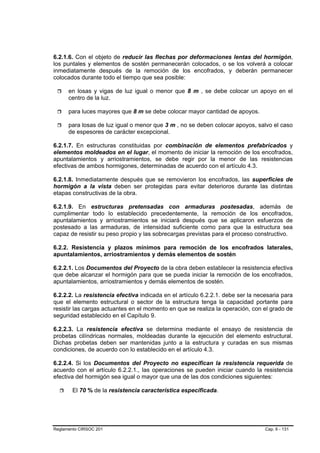 6.2.1.6. Con el objeto de reducir las flechas por deformaciones lentas del hormigón,
los puntales y elementos de sostén permanecerán colocados, o se los volverá a colocar
inmediatamente después de la remoción de los encofrados, y deberán permanecer
colocados durante todo el tiempo que sea posible:

      en losas y vigas de luz igual o menor que 8 m , se debe colocar un apoyo en el
      centro de la luz.

      para luces mayores que 8 m se debe colocar mayor cantidad de apoyos.

      para losas de luz igual o menor que 3 m , no se deben colocar apoyos, salvo el caso
      de espesores de carácter excepcional.

6.2.1.7. En estructuras constituidas por combinación de elementos prefabricados y
elementos moldeados en el lugar, el momento de iniciar la remoción de los encofrados,
apuntalamientos y arriostramientos, se debe regir por la menor de las resistencias
efectivas de ambos hormigones, determinadas de acuerdo con el artículo 4.3.

6.2.1.8. Inmediatamente después que se removieron los encofrados, las superficies de
hormigón a la vista deben ser protegidas para evitar deterioros durante las distintas
etapas constructivas de la obra.

6.2.1.9. En estructuras pretensadas con armaduras postesadas, además de
cumplimentar todo lo establecido precedentemente, la remoción de los encofrados,
apuntalamientos y arriostramientos se iniciará después que se aplicaron esfuerzos de
postesado a las armaduras, de intensidad suficiente como para que la estructura sea
capaz de resistir su peso propio y las sobrecargas previstas para el proceso constructivo.

6.2.2. Resistencia y plazos mínimos para remoción de los encofrados laterales,
apuntalamientos, arriostramientos y demás elementos de sostén

6.2.2.1. Los Documentos del Proyecto de la obra deben establecer la resistencia efectiva
que debe alcanzar el hormigón para que se pueda iniciar la remoción de los encofrados,
apuntalamientos, arriostramientos y demás elementos de sostén.

6.2.2.2. La resistencia efectiva indicada en el artículo 6.2.2.1. debe ser la necesaria para
que el elemento estructural o sector de la estructura tenga la capacidad portante para
resistir las cargas actuantes en el momento en que se realiza la operación, con el grado de
seguridad establecido en el Capítulo 9.

6.2.2.3. La resistencia efectiva se determina mediante el ensayo de resistencia de
probetas cilíndricas normales, moldeadas durante la ejecución del elemento estructural.
Dichas probetas deben ser mantenidas junto a la estructura y curadas en sus mismas
condiciones, de acuerdo con lo establecido en el artículo 4.3.

6.2.2.4. Si los Documentos del Proyecto no especifican la resistencia requerida de
acuerdo con el artículo 6.2.2.1., las operaciones se pueden iniciar cuando la resistencia
efectiva del hormigón sea igual o mayor que una de las dos condiciones siguientes:

        El 70 % de la resistencia característica especificada.




Reglamento CIRSOC 201                                                            Cap. 6 - 131
 