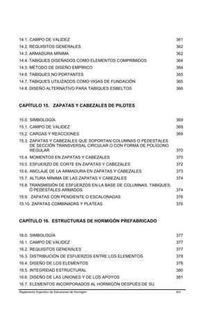 14.1. CAMPO DE VALIDEZ                                             361
14.2. REQUISITOS GENERALES                                         362
14.3. ARMADURA MÍNIMA                                              362
14.4. TABIQUES DISEÑADOS COMO ELEMENTOS COMPRIMIDOS                364
14.5. MÉTODO DE DISEÑO EMPÍRICO                                    364
14.6. TABIQUES NO PORTANTES                                        365
14.7. TABIQUES UTILIZADOS COMO VIGAS DE FUNDACIÓN                  365
14.8. DISEÑO ALTERNATIVO PARA TABIQUES ESBELTOS                    366



CAPÍTULO 15. ZAPATAS Y CABEZALES DE PILOTES


15.0. SIMBOLOGÍA                                                   369
15.1. CAMPO DE VALIDEZ                                             369
15.2. CARGAS Y REACCIONES                                          369
15.3. ZAPATAS Y CABEZALES QUE SOPORTAN COLUMNAS O PEDESTALES
      DE SECCIÓN TRANSVERSAL CIRCULAR O CON FORMA DE POLÍGONO
      REGULAR                                                      370
15.4. MOMENTOS EN ZAPATAS Y CABEZALES                              370
15.5. ESFUERZO DE CORTE EN ZAPATAS Y CABEZALES                     372
15.6. ANCLAJE DE LA ARMADURA EN ZAPATAS Y CABEZALES                373
15.7. ALTURA MÍNIMA DE LAS ZAPATAS Y CABEZALES                     374
15.8. TRANSMISIÓN DE ESFUERZOS EN LA BASE DE COLUMNAS, TABIQUES,
      Ó PEDESTALES ARMADOS                                         374
15.9. ZAPATAS CON PENDIENTE O ESCALONADAS                          376
15.10. ZAPATAS COMBINADAS Y PLATEAS                                376



CAPÍTULO 16. ESTRUCTURAS DE HORMIGÓN PREFABRICADO


16.0. SIMBOLOGÍA                                                   377
16.1. CAMPO DE VALIDEZ                                             377
16.2. REQUISITOS GENERALES                                         377
16.3. DISTRIBUCIÓN DE ESFUERZOS ENTRE LOS ELEMENTOS                378
16.4. DISEÑO DE LOS ELEMENTOS                                      378
16.5. INTEGRIDAD ESTRUCTURAL                                       380
16.6. DISEÑO DE LAS UNIONES Y DE LOS APOYOS                        381
16.7. ELEMENTOS INCORPORADOS AL HORMIGÓN DESPUÉS DE SU
Reglamento Argentino de Estructuras de Hormigón                    XIV
 
