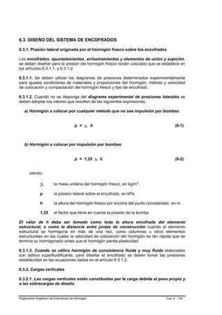 6.3. DISEÑO DEL SISTEMA DE ENCOFRADOS

6.3.1. Presión lateral originada por el hormigón fresco sobre los encofrados

Los encofrados, apuntalamientos, arriostramientos y elementos de unión y sujeción,
se deben diseñar para la presión del hormigón fresco recién colocado que se establece en
los artículos 6.3.1.1. y 6.3.1.2.

6.3.1.1. Se deben utilizar los diagramas de presiones determinados experimentalmente
para iguales condiciones de materiales y proporciones del hormigón, método y velocidad
de colocación y compactación del hormigón fresco y tipo de encofrado.

6.3.1.2. Cuando no se disponga del diagrama experimental de presiones laterales se
deben adoptar los valores que resulten de las siguientes expresiones.

   a) Hormigón a colocar por cualquier método que no sea impulsión por bombeo:


                                      p = γc h                                            (6-1)



   b) Hormigón a colocar por impulsión por bombeo:


                                      p = 1,25 γc h                                       (6-2)


       siendo:

              γc        la masa unitaria del hormigón fresco, en kg/m3.

              p         la presión lateral sobre el encofrado, en kPa.

              h         la altura del hormigón fresco por encima del punto considerado, en m.

              1,25      el factor que tiene en cuenta la presión de la bomba.

El valor de h debe ser tomado como toda la altura encofrada del elemento
estructural, o como la distancia entre juntas de construcción cuando el elemento
estructural se hormigona en más de una vez, como columnas u otros elementos
estructurales en los cuales la velocidad de colocación del hormigón es tan rápida que se
termina su hormigonado antes que el hormigón pierda plasticidad.

6.3.1.3. Cuando se utilice hormigón de consistencia fluida y muy fluida elaborados
con aditivo superfluidificante, para diseñar el encofrado se deben tomar las presiones
establecidas en las ecuaciones dadas en el artículo 6.3.1.2.

6.3.2. Cargas verticales

6.3.2.1. Las cargas verticales están constituidas por la carga debida al peso propio y
a las sobrecargas de diseño.


Reglamento Argentino de Estructuras de Hormigón                                     Cap. 6 - 134
 