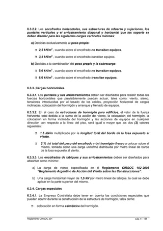 6.3.2.2. Los encofrados horizontales, sus estructuras de refuerzo y sujeciones, los
puntales verticales y el arriostramiento diagonal y horizontal que los soporta se
deben diseñar para las siguientes cargas verticales mínimas:

   a) Debidas exclusivamente al peso propio:

         2,5 kN/m2 , cuando sobre el encofrado no transitan equipos.

         3,5 kN/m2 , cuando sobre el encofrado transitan equipos.

   b) Debidas a la combinación del peso propio y la sobrecarga:

         5,0 kN/m2 , cuando sobre el encofrado no transitan equipos.

         6,0 kN/m2 , cuando sobre el encofrado transitan equipos.


6.3.3. Cargas horizontales

6.3.3.1. Los puntales y sus arriostramientos deben ser diseñados para resistir todas las
fuerzas horizontales que previsiblemente puedan actuar, tales como: viento, sismo,
tensiones introducidas por el tesado de los cables, proyección horizontal de cargas
inclinadas, colocación del hormigón y arranque y frenado de equipos.

6.3.3.2. En el caso de estructuras de hormigón para edificios, el valor de la fuerza
horizontal total debida a la suma de la acción del viento, la colocación del hormigón, la
colocación en forma inclinada del hormigón y las acciones de equipos en cualquier
dirección con respecto a la línea del piso, será igual o mayor que los dos (2) valores
siguientes:

          1,5 kN/m multiplicado por la longitud total del borde de la losa expuesto al
          viento.

           2 % del total del peso del encofrado y del hormigón fresco a colocar sobre el
           mismo, tomado como una carga uniforme distribuida por metro lineal de borde
           de la losa expuesto al viento.

6.3.3.3. Los encofrados de tabiques y sus arriostramientos deben ser diseñados para
absorber como mínimo:

    a) La carga de viento especificada en el Reglamento CIRSOC 102-2005
       “Reglamento Argentino de Acción del Viento sobre las Construcciones”.

    b) Una carga horizontal mayor de 1,5 kN por metro lineal de tabique, la cual se debe
       aplicar en la parte superior del mismo.

6.3.4. Cargas especiales

6.3.4.1. La Empresa Contratista debe tener en cuenta las condiciones especiales que
pueden ocurrir durante la construcción de la estructura de hormigón, tales como:

        colocación en forma asimétrica del hormigón.



Reglamento CIRSOC 201                                                         Cap. 6 - 135
 