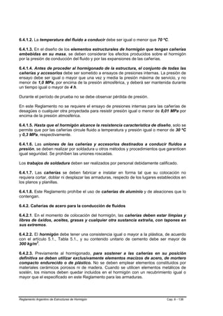 6.4.1.2. La temperatura del fluido a conducir debe ser igual o menor que 70 ºC.

6.4.1.3. En el diseño de los elementos estructurales de hormigón que tengan cañerías
embebidas en su masa, se deben considerar los efectos producidos sobre el hormigón
por la presión de conducción del fluido y por las expansiones de las cañerías.

6.4.1.4. Antes de proceder al hormigonado de la estructura, el conjunto de todas las
cañerías y accesorios debe ser sometido a ensayos de presiones internas. La presión de
ensayo debe ser igual o mayor que una vez y media la presión máxima de servicio, y no
menor de 1,0 MPa, por encima de la presión atmosférica, y deberá ser mantenida durante
un tiempo igual o mayor de 4 h.

Durante el período de prueba no se debe observar pérdida de presión.

En este Reglamento no se requiere el ensayo de presiones internas para las cañerías de
desagües o cualquier otra proyectada para resistir presión igual o menor de 0,01 MPa por
encima de la presión atmosférica.

6.4.1.5. Hasta que el hormigón alcance la resistencia característica de diseño, solo se
permite que por las cañerías circule fluido a temperatura y presión igual o menor de 30 ºC
y 0,3 MPa, respectivamente.

6.4.1.6. Las uniones de las cañerías y accesorios destinados a conducir fluidos a
presión, se deben realizar por soldadura u otros métodos y procedimientos que garanticen
igual seguridad. Se prohíben las uniones roscadas.

Los trabajos de soldadura deben ser realizados por personal debidamente calificado.

6.4.1.7. Las cañerías se deben fabricar e instalar en forma tal que su colocación no
requiera cortar, doblar ni desplazar las armaduras, respecto de los lugares establecidos en
los planos y planillas.

6.4.1.8. Este Reglamento prohíbe el uso de cañerías de aluminio y de aleaciones que lo
contengan.

6.4.2. Cañerías de acero para la conducción de fluidos

6.4.2.1. En el momento de colocación del hormigón, las cañerías deben estar limpias y
libres de óxidos, aceites, grasas y cualquier otra sustancia extraña, con tapones en
sus extremos.

6.4.2.2. El hormigón debe tener una consistencia igual o mayor a la plástica, de acuerdo
con el artículo 5.1., Tabla 5.1., y su contenido unitario de cemento debe ser mayor de
300 kg/m3.

6.4.2.3. Previamente al hormigonado, para sostener a las cañerías en su posición
definitiva se deben utilizar exclusivamente elementos macizos de acero, de mortero
compacto endurecido o de plástico. No se deben emplear elementos constituidos por
materiales cerámicos porosos ni de madera. Cuando se utilicen elementos metálicos de
sostén, los mismos deben quedar incluidos en el hormigón con un recubrimiento igual o
mayor que el especificado en este Reglamento para las armaduras.




Reglamento Argentino de Estructuras de Hormigón                                 Cap. 6 - 138
 