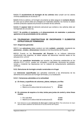 6.4.2.4. El recubrimiento de hormigón de las cañerías debe cumplir con los valores
mínimos establecidos en el artículo 7.7.

6.4.2.5. Entre la cañería y el hormigón circundante se debe asegurar el contacto directo.
En caso que la cañería deba ser protegida con materiales aislantes, los mismos no deben
contener productos capaces de provocar la corrosión de las cañerías.

6.4.2.6. El espesor total del elemento estructural que contiene a las cañerías debe ser
hormigonado de una sola vez.

6.4.2.7. Se prohíbe el manipuleo y el almacenamiento de materiales o productos
agresivos en las proximidades de las cañerías.


6.5. TOLERANCIAS CONSTRUCTIVAS DE ENCOFRADOS Y ELEMENTOS
     ESTRUCTURALES TERMINADOS

6.5.1. Exigencias generales

6.5.1.1. Las estructuras deben construir con todo cuidado y precisión, respetando las
posiciones , niveles y dimensiones indicados en los Documentos del Proyecto.

6.5.1.2. Cuando en los Documentos del Proyecto no se indiquen tolerancias
constructivas más exigentes, se deben adoptar las tolerancias máximas dadas en los
artículos 6.5.2. a 6.5.6.

6.5.1.3. Las superficies terminadas que excedan las tolerancias establecidas en los
artículos 6.5.3. y 6.5.4., pueden ser corregidas o modificadas, eliminando las protube-
rancias y nivelando las depresiones con un material de comportamiento satisfactorio
verificado.

6.5.2. Estructuras de hormigón armado construidas en el lugar

Las tolerancias especificadas son aplicables solamente a las dimensiones de los
elementos de la estructura de hormigón terminada y a su localización.

6.5.2.1. Variaciones admisibles en la verticalidad

  a) En líneas y superficies de columnas, pilares, tabiques y en filos

           • Por cada 3 m                                                 6 mm
           • Máximo en la altura total de la estructura ( * )            30 mm


  b) En columnas de esquina a la vista, buñas para juntas de control y otras líneas
     visibles

           • Por cada 6 m                                                 6 mm
           • Máximo en la altura total de la estructura (*)              15 mm

 (*)   Esta tolerancia es para estructuras de altura igual o menor que 30 m. Para estructuras de mayor
       altura se deben establecer las tolerancias en los Documentos del Proyecto.




Reglamento CIRSOC 201                                                                     Cap. 6 - 139
 