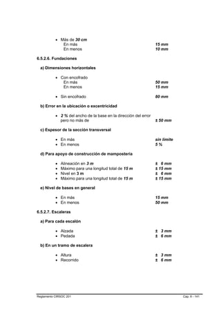 • Más de 30 cm
              En más                                              15 mm
              En menos                                            10 mm

6.5.2.6. Fundaciones

  a) Dimensiones horizontales

           • Con encofrado
              En más                                              50 mm
              En menos                                            15 mm

           • Sin encofrado                                        80 mm

  b) Error en la ubicación o excentricidad

           • 2 % del ancho de la base en la dirección del error
             pero no más de                                       ± 50 mm

  c) Espesor de la sección transversal

           • En más                                               sin límite
           • En menos                                             5%

  d) Para apoyo de construcción de mampostería

           •   Alineación en 3 m                                  ± 6 mm
           •   Máximo para una longitud total de 15 m             ± 15 mm
           •   Nivel en 3 m                                       ± 6 mm
           •   Máximo para una longitud total de 15 m             ± 15 mm

  e) Nivel de bases en general

           • En más                                               15 mm
           • En menos                                             50 mm

6.5.2.7. Escaleras

  a) Para cada escalón

           • Alzada                                               ± 3 mm
           • Pedada                                               ± 6 mm

  b) En un tramo de escalera

           • Altura                                               ± 3 mm
           • Recorrido                                            ± 6 mm




Reglamento CIRSOC 201                                                          Cap. 6 - 141
 