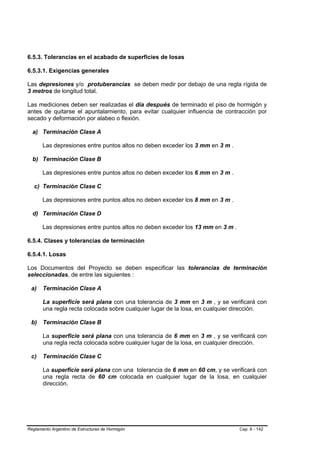 6.5.3. Tolerancias en el acabado de superficies de losas

6.5.3.1. Exigencias generales

Las depresiones y/o protuberancias se deben medir por debajo de una regla rígida de
3 metros de longitud total.

Las mediciones deben ser realizadas el día después de terminado el piso de hormigón y
antes de quitarse el apuntalamiento, para evitar cualquier influencia de contracción por
secado y deformación por alabeo o flexión.

  a) Terminación Clase A

       Las depresiones entre puntos altos no deben exceder los 3 mm en 3 m .

  b) Terminación Clase B

       Las depresiones entre puntos altos no deben exceder los 6 mm en 3 m .

   c) Terminación Clase C

       Las depresiones entre puntos altos no deben exceder los 8 mm en 3 m .

  d) Terminación Clase D

       Las depresiones entre puntos altos no deben exceder los 13 mm en 3 m .

6.5.4. Clases y tolerancias de terminación

6.5.4.1. Losas

Los Documentos del Proyecto se deben especificar las tolerancias de terminación
seleccionadas, de entre las siguientes :

 a)    Terminación Clase A

       La superficie será plana con una tolerancia de 3 mm en 3 m , y se verificará con
       una regla recta colocada sobre cualquier lugar de la losa, en cualquier dirección.

 b) Terminación Clase B

       La superficie será plana con una tolerancia de 6 mm en 3 m , y se verificará con
       una regla recta colocada sobre cualquier lugar de la losa, en cualquier dirección.

 c)    Terminación Clase C

       La superficie será plana con una tolerancia de 6 mm en 60 cm, y se verificará con
       una regla recta de 60 cm colocada en cualquier lugar de la losa, en cualquier
       dirección.




Reglamento Argentino de Estructuras de Hormigón                                 Cap. 6 - 142
 