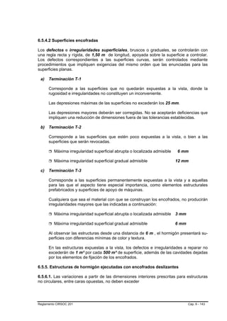 6.5.4.2 Superficies encofradas

Los defectos e irregularidades superficiales, bruscos o graduales, se controlarán con
una regla recta y rígida, de 1,50 m de longitud, apoyada sobre la superficie a controlar.
Los defectos correspondientes a las superficies curvas, serán controlados mediante
procedimientos que impliquen exigencias del mismo orden que las enunciadas para las
superficies planas.

 a)   Terminación T-1

      Corresponde a las superficies que no quedarán expuestas a la vista, donde la
      rugosidad e irregularidades no constituyen un inconveniente.

      Las depresiones máximas de las superficies no excederán los 25 mm.

      Las depresiones mayores deberán ser corregidas. No se aceptarán deficiencias que
      impliquen una reducción de dimensiones fuera de las tolerancias establecidas.

 b) Terminación T-2

      Corresponde a las superficies que estén poco expuestas a la vista, o bien a las
      superficies que serán revocadas.

         Máxima irregularidad superficial abrupta o localizada admisible   6 mm

         Máxima irregularidad superficial gradual admisible                12 mm

 c)   Terminación T-3

      Corresponde a las superficies permanentemente expuestas a la vista y a aquellas
      para las que el aspecto tiene especial importancia, como elementos estructurales
      prefabricados y superficies de apoyo de máquinas.

      Cualquiera que sea el material con que se construyan los encofrados, no producirán
      irregularidades mayores que las indicadas a continuación:

         Máxima irregularidad superficial abrupta o localizada admisible   3 mm

         Máxima irregularidad superficial gradual admisible                6 mm

      Al observar las estructuras desde una distancia de 6 m , el hormigón presentará su-
      perficies con diferencias mínimas de color y textura.

      En las estructuras expuestas a la vista, los defectos e irregularidades a reparar no
      excederán de 1 m² por cada 500 m² de superficie, además de las cavidades dejadas
      por los elementos de fijación de los encofrados.

6.5.5. Estructuras de hormigón ejecutadas con encofrados deslizantes

6.5.6.1. Las variaciones a partir de las dimensiones interiores prescritas para estructuras
no circulares, entre caras opuestas, no deben exceder




Reglamento CIRSOC 201                                                             Cap. 6 - 143
 