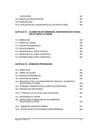 COLOCACIÓN                                              383
16.8. MARCAS DE IDENTIFICACIÓN                                  383
16.9. MANIPULACIÓN                                              383
16.10. EVALUACIÓN DE LA RESISTENCIA DE LAS ESTRUCTURAS          383



CAPITULO 17. ELEMENTOS DE HORMIGÓN, CONSTRUÍDOS EN ETAPAS,
             SOLICITADOS A FLEXION


17.0. SIMBOLOGÍA                                                385
17.1. CAMPO DE VALIDEZ                                          385
17.2. REQUISITOS GENERALES                                      386
17.3. APUNTALAMIENTO                                            386
17.4. RESISTENCIA AL CORTE VERTICAL                             386
17.5. RESISTENCIA AL CORTE HORIZONTAL                           387
17.6. ESTRIBOS PARA CORTE HORIZONTAL                            388



CAPÍTULO 18. HORMIGÓN PRETENSADO


18.0. SIMBOLOGÍA                                                391
18.1. CAMPO DE VALIDEZ                                          394
18.2. REQUISITOS GENERALES                                      395
18.3. HIPÓTESIS DE DISEÑO                                       395
18.4. REQUISITOS PARA LAS CONDICIONES DE SERVICIO – ELEMENTOS
      SOLICITADOS A FLEXIÓN                                     398
18.5. TENSIONES ADMISIBLES EN EL ACERO DE PRETENSADO            399
18.6. PÉRDIDAS DE PRETENSADO                                    400

18.6.2. Pérdidas por fricción en los cables de postesado        400

18.7. RESISTENCIA A FLEXIÓN                                     401
18.8. LÍMITES PARA LA ARMADURA DE LOS ELEMENTOS
      SOLICITADOS A FLEXIÓN                                     402

18.9.   ARMADURA ADHERENTE MÍNIMA                               403
18.10. ESTRUCTURAS ESTÁTICAMENTE INDETERMINADAS                 405




Reglamento CIRSOC 201                                           XV
 