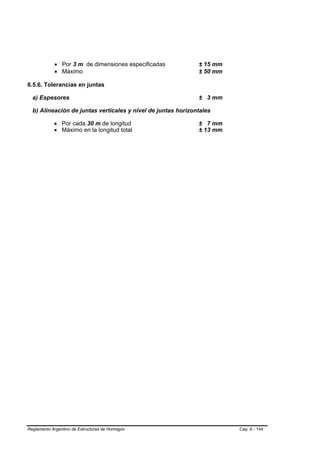• Por 3 m de dimensiones especificadas           ± 15 mm
             • Máximo                                         ± 50 mm

6.5.6. Tolerancias en juntas

  a) Espesores                                                ± 3 mm

  b) Alineación de juntas verticales y nivel de juntas horizontales

            • Por cada 30 m de longitud                       ± 7 mm
            • Máximo en la longitud total                     ± 13 mm




Reglamento Argentino de Estructuras de Hormigón                         Cap. 6 - 144
 