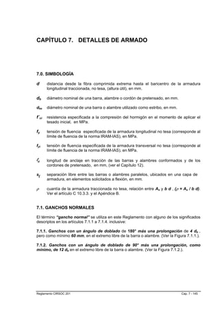 CAPÍTULO 7. DETALLES DE ARMADO




7.0. SIMBOLOGÍA

d      distancia desde la fibra comprimida extrema hasta el baricentro de la armadura
       longitudinal traccionada, no tesa, (altura útil), en mm.

db     diámetro nominal de una barra, alambre o cordón de pretensado, en mm.

dbe    diámetro nominal de una barra o alambre utilizado como estribo, en mm.

f´ci   resistencia especificada a la compresión del hormigón en el momento de aplicar el
       tesado inicial, en MPa.

fy     tensión de fluencia especificada de la armadura longitudinal no tesa (corresponde al
       límite de fluencia de la norma IRAM-IAS), en MPa.

fyt    tensión de fluencia especificada de la armadura transversal no tesa (corresponde al
       límite de fluencia de la norma IRAM-IAS), en MPa.

ld     longitud de anclaje en tracción de las barras y alambres conformados y de los
       cordones de pretensado, en mm, (ver el Capítulo 12).

sl     separación libre entre las barras o alambres paralelos, ubicados en una capa de
       armadura, en elementos solicitados a flexión, en mm.

ρ      cuantía de la armadura traccionada no tesa, relación entre As y b d , (ρ = As / b d).
       Ver el artículo C 10.3.3. y el Apéndice B.


7.1. GANCHOS NORMALES

El término “gancho normal” se utiliza en este Reglamento con alguno de los significados
descriptos en los artículos 7.1.1 a 7.1.4. inclusive:

7.1.1. Ganchos con un ángulo de doblado de 180° más una prolongación de 4 db ,
pero como mínimo 60 mm, en el extremo libre de la barra o alambre. (Ver la Figura 7.1.1.).

7.1.2. Ganchos con un ángulo de doblado de 90° más una prolongación, como
mínimo, de 12 db en el extremo libre de la barra o alambre. (Ver la Figura 7.1.2.).




Reglamento CIRSOC 201                                                            Cap. 7 - 145
 
