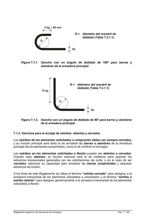 D = diámetro del mandril de
                                                         doblado (Tabla 7.2.1.1)




       Figura 7.1.1. Gancho con un ángulo de doblado de 180° para barras y
                     alambres de la armadura principal.




                                                  D = diámetro del mandril de
                                                      doblado (Tabla 7.2.1.1)




       Figura 7.1.2. Gancho con un ángulo de doblado de 90° para barras y alambres
                     de la armadura principal.


7.1.3. Ganchos para el anclaje de estribos abiertos y cerrados

Los estribos de los elementos solicitados a compresión deben ser siempre cerrados,
y su función principal será tanto la de arriostrar las barras o alambres de la armadura
principal de los elementos comprimidos, como la de confinar el hormigón.

Los estribos en los elementos solicitados a flexión pueden ser abiertos o cerrados.
Cuando sean abiertos, su función esencial será la de colaborar para soportar los
esfuerzos transversales generados por las solicitaciones de corte, y en el caso de ser
cerrados, adicionar su capacidad para arriostrar las barras comprimidas y absorber
esfuerzos de torsión.

A los fines de este Reglamento se utiliza el término “estribo cerrado” para designar a la
armadura transversal de los elementos solicitados a compresión y el término “estribo o
estribo abierto” para designar genéricamente a la armadura transversal de los elementos
solicitados a flexión.




Reglamento Argentino de Estructuras de Hormigón                                    Cap. 7 - 146
 