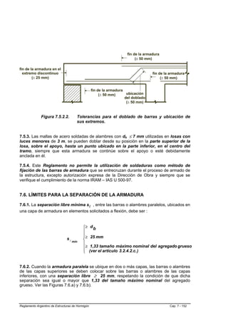 Figura 7.5.2.2.          Tolerancias para el doblado de barras y ubicación de
                                       sus extremos.


7.5.3. Las mallas de acero soldadas de alambres con db ≤ 7 mm utilizadas en losas con
luces menores de 3 m, se pueden doblar desde su posición en la parte superior de la
losa, sobre el apoyo, hasta un punto ubicado en la parte inferior, en el centro del
tramo, siempre que esta armadura se continúe sobre el apoyo o esté debidamente
anclada en él.

7.5.4. Este Reglamento no permite la utilización de soldaduras como método de
fijación de las barras de armadura que se entrecruzan durante el proceso de armado de
la estructura, excepto autorización expresa de la Dirección de Obra y siempre que se
verifique el cumplimiento de la norma IRAM – IAS U 500-97.


7.6. LÍMITES PARA LA SEPARACIÓN DE LA ARMADURA

7.6.1. La separación libre mínima sl , entre las barras o alambres paralelos, ubicados en
una capa de armadura en elementos solicitados a flexión, debe ser :


                                           ⎧≥     db
                                           ⎪
                                           ⎪
                                           ⎪≥     25 mm
                                sl
                                     mín
                                           ⎨
                                           ⎪
                                           ⎪≥      1,33 tamaño máximo nominal del agregado grueso
                                           ⎪
                                           ⎩      (ver el artículo 3.2.4.2.c. )


7.6.2. Cuando la armadura paralela se ubique en dos o más capas, las barras o alambres
de las capas superiores se deben colocar sobre las barras o alambres de las capas
inferiores, con una separación libre ≥ 25 mm, respetando la condición de que dicha
separación sea igual o mayor que 1,33 del tamaño máximo nominal del agregado
grueso. Ver las Figuras 7.6.a) y 7.6.b).



Reglamento Argentino de Estructuras de Hormigón                                       Cap. 7 - 152
 