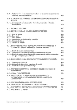 18.10.4. Redistribución de los momentos negativos en los elementos pretensados
         continuos, solicitados a flexión                                        406

18.11. ELEMENTOS COMPRIMIDOS . COMBINACIÓN DE CARGAS AXIALES Y DE
       FLEXIÓN                                                                   406
18.11.2. Límites para la armadura de los elementos pretensados solicitados
         a compresión                                                            406

18.12. SISTEMAS DE LOSAS                                                         407
18.13. ZONAS DE ANCLAJE DE LOS CABLES POSTESADOS                                 408

18.13.1. Zona de anclaje                                                         408
18.13.2. Zona local                                                              409
18.13.3. Zona general                                                            409
18.13.4. Resistencias nominales de los materiales                                410
18.13.5. Métodos de diseño                                                       411
18.13.6. Detalles de armado                                                      412

18.14. DISEÑO DE LAS ZONAS DE ANCLAJE PARA MONOCORDONES O
       CABLES DE UNA ÚNICA BARRA DE 16mm DE DIÁMETRO                             413

18.14.1. Diseño de la zona local de anclaje                                      413
18.14.2. Diseño de la zona general de anclaje para los cables de losas           413
18.14.3. Diseño de la zona general de anclaje para grupos de cables monocordón
         en vigas principales y secundarias                                      413

18.15. DISEÑO DE LA ZONAS DE ANCLAJE PARA CABLES MULTICORDÓN                     415

18.15.1. Diseño de la zona local                                                 415
18.15.2. Utilización de dispositivos especiales de anclaje                       419
18.15.3. Diseño de la zona general de anclaje                                    419

18.16. PROTECCIÓN CONTRA LA CORROSIÓN DE LOS CORDONES NO
       ADHERENTES                                                                419
18.17. VAINAS PARA POSTESADO                                                     420
18.18. INYECCIÓN DE LECHADA DE CEMENTO EN VAINAS DE
       ESTRUCTURAS DE HORMIGÓN POSTESADO CON CABLES
       ADHERENTES                                                                420

18.19. PROTECCIÓN DEL ACERO DE PRETENSADO                                        420
18.20. APLICACIÓN Y MEDICIÓN DE LA FUERZA DE TESADO                              420
18.21. DISPOSITIVOS DE ANCLAJE Y ACOPLAMIENTO PARA POSTESADO                     421
18.22. POSTESADO EXTERNO                                                         421




Reglamento Argentino de Estructuras de Hormigón                                  XVI
 