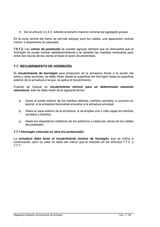 Ver el artículo 3.2.4.2. referido al tamaño máximo nominal del agregado grueso.

En la zona central del tramo se permite adoptar para los cables, una separación vertical
menor, o disponerlos en paquetes.

7.6.7.2. Las vainas de postesado se pueden agrupar siempre que se demuestre que el
hormigón se puede colocar satisfactoriamente y se adopten las medidas necesarias para
evitar las roturas de las vainas al tesar el acero de pretensado.


7.7. RECUBRIMIENTO DE HORMIGÓN

El recubrimiento de hormigón para protección de la armadura frente a la acción del
clima y otras acciones, se debe medir desde la superficie del hormigón hasta la superficie
exterior de la armadura a la que se aplica el recubrimiento.

Cuando se indique un recubrimiento mínimo para un determinado elemento
estructural, éste se debe medir de la siguiente forma:


           Hasta el borde exterior de los estribos abiertos, estribos cerrados, o zunchos en
           espiral, si la armadura transversal envuelve a la armadura principal;

           Hasta la capa exterior de la armadura, si se emplea una o más capas sin estribos
           cerrados o abiertos;

           Hasta los dispositivos metálicos de los extremos o hasta las vainas de los cables
           de postesado.

7.7.1.Hormigón colocado en obra (no pretensado)

La armadura debe tener el recubrimiento mínimo de hormigón que se indica a
continuación, pero su valor no debe ser menor que el indicado en los artículos 7.7.5. y
7.7.7.




Reglamento Argentino de Estructuras de Hormigón                                  Cap. 7 - 156
 