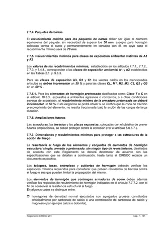 7.7.4. Paquetes de barras

El recubrimiento mínimo para los paquetes de barras deber ser igual al diámetro
equivalente del paquete, sin necesidad de superar los 50 mm; excepto para hormigón
colocado contra el suelo y permanentemente en contacto con él, en cuyo caso el
recubrimiento mínimo será de 70 mm.

7.7.5. Recubrimientos mínimos para clases de exposición ambiental distintas de A1
y A2

Los valores de los recubrimientos mínimos, establecidos en los artículos 7.7.1., 7.7.2.,
7.7.3. y 7.4.4., corresponden a las clases de exposición ambiental A1 y A2 establecidas
en las Tablas 2.1. y 9.6.3.

Para las clases de exposición A3, Q1 y C1 los valores dados en los mencionados
artículos se deben incrementar un 30 % y para las clases CL, M1, M2, M3, C2, Q2 y Q3
en un 50 % .

7.7.5.1. Para los elementos de hormigón pretensado clasificados como Clase T o C en
el artículo 18.3.3., expuestos a ambientes agresivos o corrosivos, o a otras condiciones
severas de exposición, el recubrimiento mínimo de la armadura pretensada se deberá
incrementar un 50 %. Esta exigencia se podrá obviar si se verifica que la zona de tracción
precomprimida del elemento, no resulta traccionada bajo la acción de las cargas de larga
duración.

7.7.6. Ampliaciones futuras

Las armaduras, los insertos y las placas expuestas, colocadas con el objetivo de prever
futuras ampliaciones, se deben proteger contra la corrosión (ver el artículo 5.6.6.7.).

7.7.7. Dimensiones y recubrimientos mínimos para proteger a las estructuras de la
acción del fuego

La resistencia al fuego de los elementos y conjuntos de elementos de hormigón
estructural simple, armado o pretensado, sin ningún tipo de revestimiento, diseñados
de acuerdo con este Reglamento se deberá determinar de acuerdo con las
especificaciones que se detallan a continuación, hasta tanto el CIRSOC redacte un
documento específico.

Los tabiques, losas, entrepisos y cubiertas de hormigón deberán verificar los
espesores mínimos requeridos para considerar que poseen resistencia de barrera contra
el fuego o sea que pueden limitar la propagación del mismo.

Los elementos de hormigón que contengan armaduras de acero deben además
verificar los requisitos de recubrimiento de hormigón indicados en el artículo 7.7.7.2. con el
fin de conservar la resistencia estructural al fuego.
En algunos casos se distingue entre:

    hormigones de densidad normal ejecutados con agregados gruesos constituidos
    principalmente por carbonato de calcio o una combinación de carbonato de calcio y
    magnesio (por ejemplo caliza o dolomita),



Reglamento CIRSOC 201                                                              Cap. 7 - 161
 