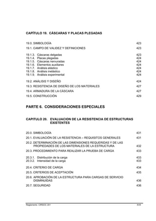 CAPÍTULO 19. CÁSCARAS Y PLACAS PLEGADAS


19.0. SIMBOLOGÍA                                             423
19.1. CAMPO DE VALIDEZ Y DEFINICIONES                        423

19.1.3.   Cáscaras delgadas                                  423
19.1.4.   Placas plegadas                                    424
19.1.5.   Cáscaras nervuradas                                424
19.1.6.   Elementos auxiliares                               424
19.1.7.   Análisis elástico                                  424
19.1.8.   Análisis inelástico                                424
19.1.9.   Análisis experimental                              424

19.2. ANÁLISIS Y DISEÑO                                      424
19.3. RESISTENCIA DE DISEÑO DE LOS MATERIALES                427
19.4. ARMADURA DE LA CÁSCARA                                 427
19.5. CONSTRUCCIÓN                                           429


PARTE 6. CONSIDERACIONES ESPECIALES


CAPITULO 20. EVALUACION DE LA RESISTENCIA DE ESTRUCTURAS
             EXISTENTES


20.0. SIMBOLOGÍA                                             431
20.1. EVALUACIÓN DE LA RESISTENCIA – REQUISITOS GENERALES    431
20.2. DETERMINACIÓN DE LAS DIMENSIONES REQUERIDAS Y DE LAS
      PROPIEDADES DE LOS MATERIALES DE LA ESTRUCTURA         432
20.3. PROCEDIMIENTO PARA REALIZAR LA PRUEBA DE CARGA         433

20.3.1. Distribución de la carga                             433
20.3.2. Intensidad de la carga                               433

20.4. CRITERIO DE CARGA                                      434
20.5. CRITERIOS DE ACEPTACIÓN                                435
20.6. APROBACIÓN DE LA ESTRUCTURA PARA CARGAS DE SERVICIO
      DISMINUIDAS                                            436
20.7. SEGURIDAD                                              436




Reglamento CIRSOC 201                                        XVII
 