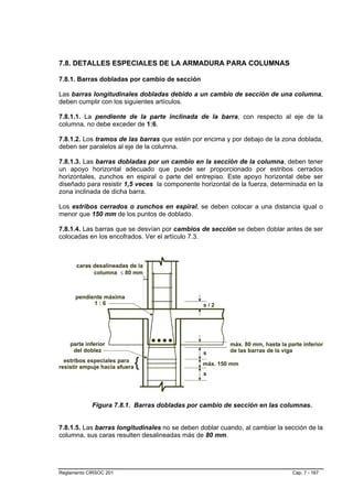 7.8. DETALLES ESPECIALES DE LA ARMADURA PARA COLUMNAS

7.8.1. Barras dobladas por cambio de sección

Las barras longitudinales dobladas debido a un cambio de sección de una columna,
deben cumplir con los siguientes artículos.

7.8.1.1. La pendiente de la parte inclinada de la barra, con respecto al eje de la
columna, no debe exceder de 1:6.

7.8.1.2. Los tramos de las barras que estén por encima y por debajo de la zona doblada,
deben ser paralelos al eje de la columna.

7.8.1.3. Las barras dobladas por un cambio en la sección de la columna, deben tener
un apoyo horizontal adecuado que puede ser proporcionado por estribos cerrados
horizontales, zunchos en espiral o parte del entrepiso. Este apoyo horizontal debe ser
diseñado para resistir 1,5 veces la componente horizontal de la fuerza, determinada en la
zona inclinada de dicha barra.

Los estribos cerrados o zunchos en espiral, se deben colocar a una distancia igual o
menor que 150 mm de los puntos de doblado.

7.8.1.4. Las barras que se desvían por cambios de sección se deben doblar antes de ser
colocadas en los encofrados. Ver el artículo 7.3.




            Figura 7.8.1. Barras dobladas por cambio de sección en las columnas.


7.8.1.5. Las barras longitudinales no se deben doblar cuando, al cambiar la sección de la
columna, sus caras resulten desalineadas más de 80 mm.




Reglamento CIRSOC 201                                                         Cap. 7 - 167
 