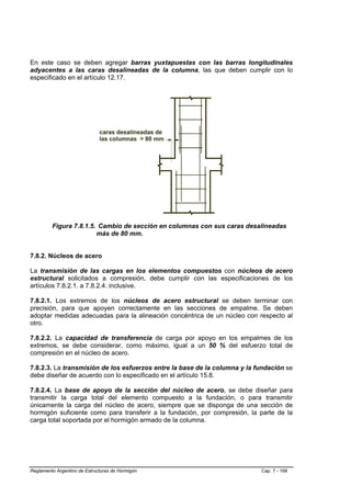 En este caso se deben agregar barras yuxtapuestas con las barras longitudinales
adyacentes a las caras desalineadas de la columna, las que deben cumplir con lo
especificado en el artículo 12.17.




         Figura 7.8.1.5. Cambio de sección en columnas con sus caras desalineadas
                        más de 80 mm.


7.8.2. Núcleos de acero

La transmisión de las cargas en los elementos compuestos con núcleos de acero
estructural solicitados a compresión, debe cumplir con las especificaciones de los
artículos 7.8.2.1. a 7.8.2.4. inclusive.

7.8.2.1. Los extremos de los núcleos de acero estructural se deben terminar con
precisión, para que apoyen correctamente en las secciones de empalme. Se deben
adoptar medidas adecuadas para la alineación concéntrica de un núcleo con respecto al
otro.

7.8.2.2. La capacidad de transferencia de carga por apoyo en los empalmes de los
extremos, se debe considerar, como máximo, igual a un 50 % del esfuerzo total de
compresión en el núcleo de acero.

7.8.2.3. La transmisión de los esfuerzos entre la base de la columna y la fundación se
debe diseñar de acuerdo con lo especificado en el artículo 15.8.

7.8.2.4. La base de apoyo de la sección del núcleo de acero, se debe diseñar para
transmitir la carga total del elemento compuesto a la fundación, o para transmitir
únicamente la carga del núcleo de acero, siempre que se disponga de una sección de
hormigón suficiente como para transferir a la fundación, por compresión, la parte de la
carga total soportada por el hormigón armado de la columna.




Reglamento Argentino de Estructuras de Hormigón                             Cap. 7 - 168
 