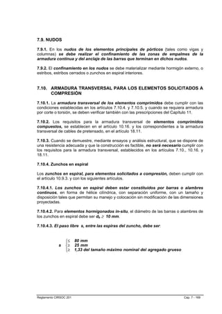 7.9. NUDOS

7.9.1. En los nudos de los elementos principales de pórticos (tales como vigas y
columnas) se debe realizar el confinamiento de las zonas de empalmes de la
armadura continua y del anclaje de las barras que terminan en dichos nudos.

7.9.2. El confinamiento en los nudos se debe materializar mediante hormigón externo, o
estribos, estribos cerrados o zunchos en espiral interiores.


7.10. ARMADURA TRANSVERSAL PARA LOS ELEMENTOS SOLICITADOS A
      COMPRESIÓN

7.10.1. La armadura transversal de los elementos comprimidos debe cumplir con las
condiciones establecidas en los artículos 7.10.4. y 7.10.5. y cuando se requiera armadura
por corte o torsión, se deben verificar también con las prescripciones del Capítulo 11.

7.10.2. Los requisitos para la armadura transversal de elementos comprimidos
compuestos, se establecen en el artículo 10.16. y los correspondientes a la armadura
transversal de cables de pretensado, en el artículo 18.11.

7.10.3. Cuando se demuestre, mediante ensayos y análisis estructural, que se dispone de
una resistencia adecuada y que la construcción es factible, no será necesario cumplir con
los requisitos para la armadura transversal, establecidos en los artículos 7.10., 10.16. y
18.11.

7.10.4. Zunchos en espiral

Los zunchos en espiral, para elementos solicitados a compresión, deben cumplir con
el artículo 10.9.3. y con los siguientes artículos.

7.10.4.1. Los zunchos en espiral deben estar constituidos por barras o alambres
continuos, en forma de hélice cilíndrica, con separación uniforme, con un tamaño y
disposición tales que permitan su manejo y colocación sin modificación de las dimensiones
proyectadas.

7.10.4.2. Para elementos hormigonados in-situ, el diámetro de las barras o alambres de
los zunchos en espiral debe ser db ≥ 10 mm.

7.10.4.3. El paso libre s, entre las espiras del zuncho, debe ser:


                 ⎧≤
                 ⎪
                        80 mm
             s   ⎨≥     25 mm
                 ⎪≥
                 ⎩      1,33 del tamaño máximo nominal del agregado grueso




Reglamento CIRSOC 201                                                          Cap. 7 - 169
 