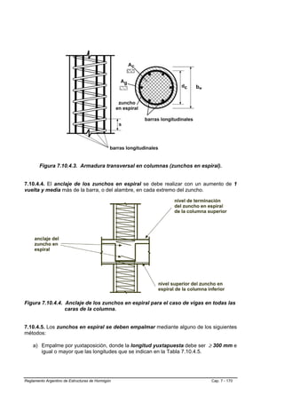 bw




        Figura 7.10.4.3. Armadura transversal en columnas (zunchos en espiral).


7.10.4.4. El anclaje de los zunchos en espiral se debe realizar con un aumento de 1
vuelta y media más de la barra, o del alambre, en cada extremo del zuncho.




Figura 7.10.4.4. Anclaje de los zunchos en espiral para el caso de vigas en todas las
                 caras de la columna.


7.10.4.5. Los zunchos en espiral se deben empalmar mediante alguno de los siguientes
métodos:

    a) Empalme por yuxtaposición, donde la longitud yuxtapuesta debe ser ≥ 300 mm e
       igual o mayor que las longitudes que se indican en la Tabla 7.10.4.5.




Reglamento Argentino de Estructuras de Hormigón                            Cap. 7 - 170
 