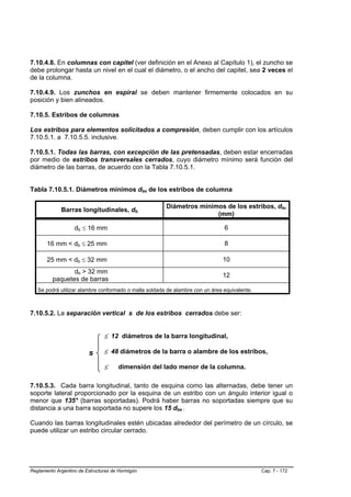 7.10.4.8. En columnas con capitel (ver definición en el Anexo al Capítulo 1), el zuncho se
debe prolongar hasta un nivel en el cual el diámetro, o el ancho del capitel, sea 2 veces el
de la columna.

7.10.4.9. Los zunchos en espiral se deben mantener firmemente colocados en su
posición y bien alineados.

7.10.5. Estribos de columnas

Los estribos para elementos solicitados a compresión, deben cumplir con los artículos
7.10.5.1. a 7.10.5.5. inclusive.

7.10.5.1. Todas las barras, con excepción de las pretensadas, deben estar encerradas
por medio de estribos transversales cerrados, cuyo diámetro mínimo será función del
diámetro de las barras, de acuerdo con la Tabla 7.10.5.1.


Tabla 7.10.5.1. Diámetros mínimos dbe de los estribos de columna

                                                       Diámetros mínimos de los estribos, dbe
             Barras longitudinales, db
                                                                      (mm)

                   db ≤ 16 mm                                                  6

       16 mm < db ≤ 25 mm                                                      8

       25 mm < db ≤ 32 mm                                                     10
                db > 32 mm
                                                                              12
         paquetes de barras
   Se podrá utilizar alambre conformado o malla soldada de alambre con un área equivalente.



7.10.5.2. La separación vertical s de los estribos cerrados debe ser:


                                ≤ 12 diámetros de la barra longitudinal,
                           ⎧
                           ⎪    ≤ 48 diámetros de la barra o alambre de los estribos,
                         s ⎨
                           ⎪    ≤
                           ⎩          dimensión del lado menor de la columna.

7.10.5.3. Cada barra longitudinal, tanto de esquina como las alternadas, debe tener un
soporte lateral proporcionado por la esquina de un estribo con un ángulo interior igual o
menor que 135° (barras soportadas). Podrá haber barras no soportadas siempre que su
distancia a una barra soportada no supere los 15 dbe .

Cuando las barras longitudinales estén ubicadas alrededor del perímetro de un círculo, se
puede utilizar un estribo circular cerrado.




Reglamento Argentino de Estructuras de Hormigón                                               Cap. 7 - 172
 