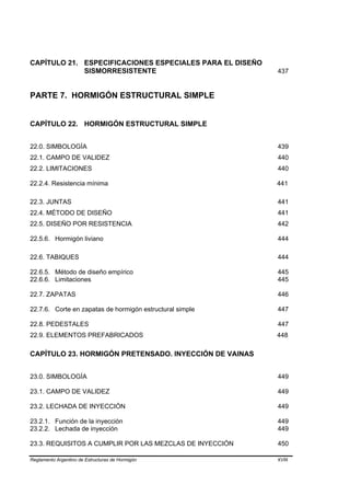 CAPÍTULO 21. ESPECIFICACIONES ESPECIALES PARA EL DISEÑO
             SISMORRESISTENTE                             437


PARTE 7. HORMIGÓN ESTRUCTURAL SIMPLE


CAPÍTULO 22. HORMIGÓN ESTRUCTURAL SIMPLE


22.0. SIMBOLOGÍA                                          439
22.1. CAMPO DE VALIDEZ                                    440
22.2. LIMITACIONES                                        440

22.2.4. Resistencia mínima                                441

22.3. JUNTAS                                              441
22.4. MÉTODO DE DISEÑO                                    441
22.5. DISEÑO POR RESISTENCIA                              442

22.5.6. Hormigón liviano                                  444

22.6. TABIQUES                                            444

22.6.5. Método de diseño empírico                         445
22.6.6. Limitaciones                                      445

22.7. ZAPATAS                                             446

22.7.6. Corte en zapatas de hormigón estructural simple   447

22.8. PEDESTALES                                          447
22.9. ELEMENTOS PREFABRICADOS                             448

CAPÍTULO 23. HORMIGÓN PRETENSADO. INYECCIÓN DE VAINAS


23.0. SIMBOLOGÍA                                          449

23.1. CAMPO DE VALIDEZ                                    449

23.2. LECHADA DE INYECCIÓN                                449

23.2.1. Función de la inyección                           449
23.2.2. Lechada de inyección                              449

23.3. REQUISITOS A CUMPLIR POR LAS MEZCLAS DE INYECCIÓN   450

Reglamento Argentino de Estructuras de Hormigón           XVIII
 
