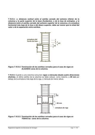 7.10.5.4. La distancia vertical entre el estribo cerrado del extremo inferior de la
columna y la parte superior de la base (fundación), o de la losa de entrepiso, y la
distancia entre el estribo cerrado del extremo superior de la columna y la armadura
horizontal más baja de la losa o del ábaco superior, debe ser menor que la mitad del
valor s de la separación entre estribos.




Figura 7.10.5.4. Terminación de los estribos cerrados para el caso de vigas en
                 ALGUNAS caras de la columna.


7.10.5.5. Cuando a una columna concurran vigas o ménsulas desde cuatro direcciones
distintas, el último estribo de la columna se debe colocar, como máximo, a 80 mm por
debajo de la armadura más baja de la viga, o ménsula de menor altura.




Figura 7.10.5.5. Terminación de los estribos cerrados para el caso de vigas en
                 TODAS las caras de la columna.




Reglamento Argentino de Estructuras de Hormigón                           Cap. 7 - 174
 